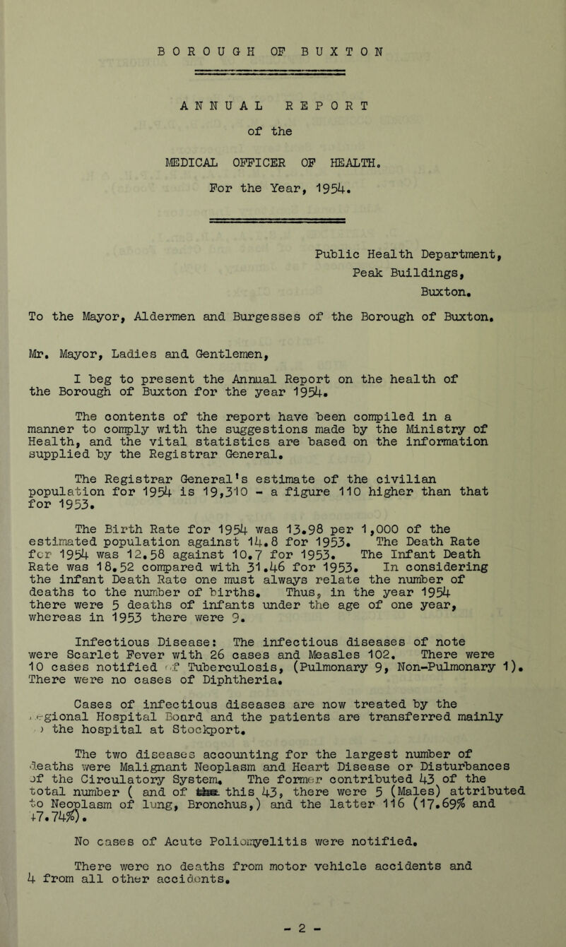 BOROUGH OF BUXTON ANNUAL REPORT of the B/EDICAL OFFICER OF HEALTHo For the Year, 1954. Public Health Department, Peak Buildings, Buxton, To the Mayor, Aldermen and Burgesses of the Borough of Buxton, Mr, Mayor, Ladies and Gentlemen, I beg to present the Annual Report on the health of the Borough of Buxton for the year 1954* The contents of the report have been conqpiled in a manner to comply with the suggestions made by the Ministry of Health, and the vital statistics are based on the information supplied by the Registrar General, The Registrar General*s estimate of the civilian population for 1954 is 19,310 - a figure 110 higher than that for 1953* The Birth Rate for 1954 was 13*98 per 1,000 of the estimated population against 14*8 for 1953* The Death Rate for 1954 was 12,58 against 10,7 for 1953* The Infant Death Rate was 18,52 compared with 31*46 for 1953* considering the infant Death Rate one must always relate the number of deaths to the number of births. Thus, in the year 1954 there were 5 deaths of infants under the age of one year, whereas in 1953 there were 9, Infectious Disease? The infectious diseases of note were Scarlet Fever with 26 cases and Measles 102, There were 10 cases notified '-f Tuberculosis, (Pulmonary 9, Non-Pulmonary 1), There were no cases of Diphtheria, Cases of infectious diseases are now treated by the . trgional Hospital Board and the patients are transferred mainly ) the hospital at Stoclq)ort, The two diseases accounting for the largest number of deaths were Malignant Neoplasm and Heart Disease or Disturbances jf the Circulatory System, The former contributed 43 of the total number ( and of this 43, there were 5 (Males) attributed to Neoplasm of lang. Bronchus,) and the latter 116 (17*69% and +7.7W. No cases of Acute Poliomyelitis were notified. There were no deaths from motor vehicle accidents and 4 from all other accidents.