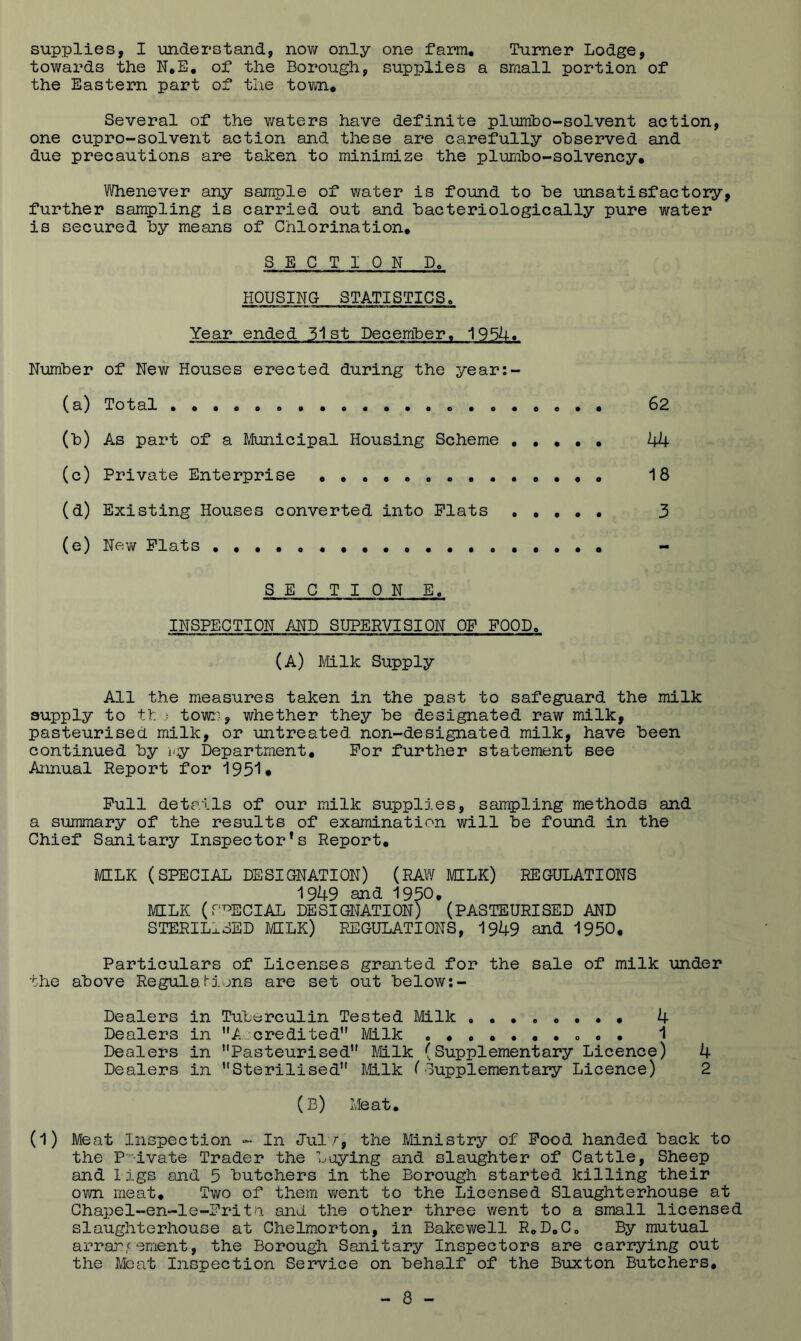 supplies, I understand, nov/ only one farm. Turner Lodge, towards the of the Borough, supplies a sraall portion of the Eastern part of the tovji. Several of the Y/aters have definite plumbo-solvent action, one cupro-solvent action and these are carefully observed and due precautions are taken to minimize the plimibo-solvency. Whenever any sample of water is found to be unsatisfactory, further sampling is carried out and bacteriologically pure water is secured by means of Chlorination. SECTION D, HQUSINO STATISTICS, Year ended 51st December. 195h. Number of New Houses erected during the year:- (a) Total 62 (b) As part of a Mfunicipal Housing Scheme . , * . . 44 (c) Private Enterprise 18 (d) Existing Houses converted into Plats . • • • • 3 (e) Nev/ Plats - SECTION E. INSPECTION AND SUPERVISION OP POOD. (A) Mlk Supply All the measures taken in the past to safeguard the milk supply to tl : town, whether they be designated raw milk, pasteurised milk, or untreated non-designated milk, have been continued by i^jy Department. Por further statement see Annual Report for 1951• Pull details of our milk supplies, sampling methods and a summary of the results of examination will be found in the Chief Sanitary Inspector’s Report. MILK (SPECIAL DESIGNATION) (RAW MILK) REGULATIONS 1949 and 1950. MILK (r^ECIAL DESIGNATION) (PASTEURISED AND STERILISED MILK) REGULATIONS, 1949 and 1950. Particulars of Licenses granted for the sale of milk under bhe above RegulaMons are set out below Dealers in Tuberculin Tested Milk . 4 Dealers in A credited” Milk ...•••• o « . 1 Dealers in Pasteurised” Mlk (Supplementary Licence) 4 Dealers in Sterilised” Milk ('Supplementary Licence) 2 (b) Meat. (1) Meat Inspection - In Julv, the Ministry of Pood handed back to the P'-dvate Trader the baying and slaughter of Cattle, Sheep and l igs and 5 butchers in the Borough started killing their own meat. Two of them v/ent to the Licensed Slaughterhouse at Chapel~en-le-Pritii and. the other three v/ent to a small licensed slaughterhouse at Chelmorton, in Bakewell R.D.Co By mutual arra:rement, the Borough Sanitary Inspectors are carrying out the Meat Inspection Service on behalf of the Buxton Butchers,