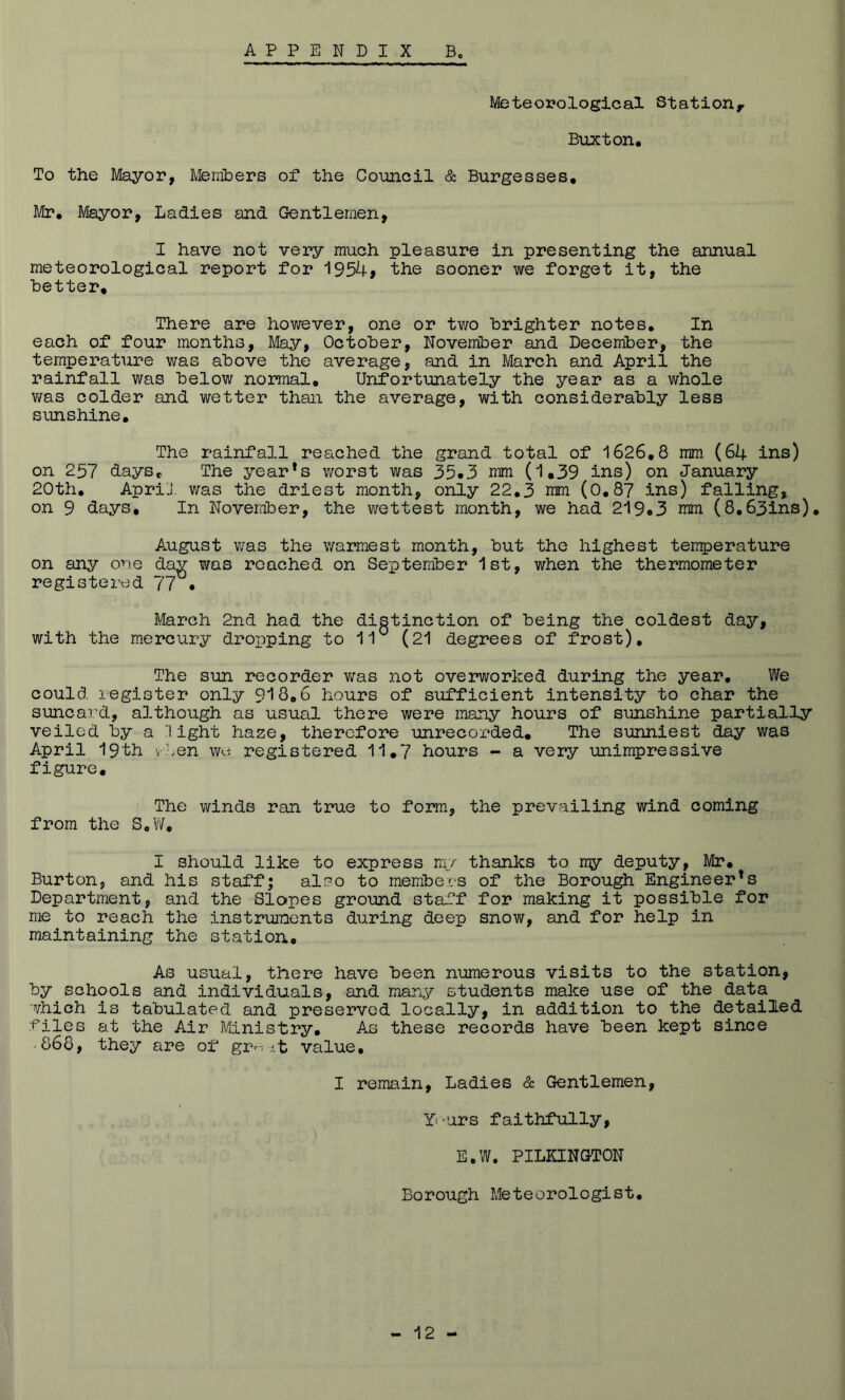 Meteorological Station, Buxton. To the Mayor, Members of the Council & Burgesses. Mr. Mayor, Ladies and Gentlemen, I have not very much pleasure in presenting the annual meteorological report for 1954> the sooner we forget it, the better. There are however, one or two brighter notes. In each of four months. May, October, November and December, the temperature was above the average, and in March and April the rainfall was below normal. Unfortunately the year as a whole v/as colder and wetter than the average, with considerably less sunshine. The rainfall reached the grand total of 1626,8 mm (64 ins) on 257 days. The year’s worst was 35*3 nim (1.39 ins) on January 20th, ApriJ. was the driest month, only 22,3 mm (0,8? ins) falling, on 9 days. In November, the wettest month, we had 219*3 nm (8,63ins), August was the warmest month, but the highest temperature on any one day was reached on September 1st, when the thermometer registered 77^* March 2nd had the distinction of being the coldest day, with the mercury dropping to 11° (21 degrees of frost). The sun recorder v;as not overworked during the year. We could register only 918,6 hours of sufficient intensity to char the suncard, although as usual there were many hours of sunshine partially veiled by a light haze, therefore unrecorded. The sunniest day was April 19th v'jen wo registered 11,7 hours - a very unimpressive figure. The winds ran true to form, the prevailing wind coming from the SoW, I should like to express mr thanks to rry deputy, Mr, Burton, and his staff; also to members of the Borough Engineer’s Department, and the Sloipes ground sta.?f for making it possible for me to reach the instruments during deep snow, and for help in maintaining the station. As usual, there have been numerous visits to the station, by schools and individuals, and many students make use of the data which is tabulated and preserved locally, in addition to the detailed t^iles at the Air Ministry. As these records have been kept since • 868, they are of gr---.it value, I remain. Ladies & Gentlemen, Yf'urs faithfully, E,W. PILKINGTON Borough Meteorologist,