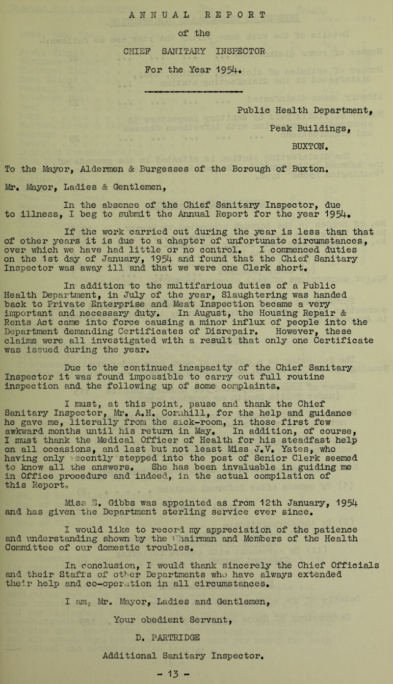 ANNUAL REPORT of the CHIEF SANITARY INSPECTOR For the Year 1954* Public Health Department, Peak Buildings, BUXTON. To the Mayor, Aldermen & Burgesses of the Borough of Buxton, Mr, Mayor, Ladies & Gentlemen, In the absence of the Chief Sanitary Inspector, due to illness, I beg to submit the Annual Report for the year 1954* If the work carried out during the year is less than that of other years it is due to a chapter of unfortunate circumstances, over which v/e have had little or no control, I commenced duties on the 1st day of January, 1954 and found that the Chief Sanitary Inspector was away ill and that we were one Clerk short. In addition to the multifarious duties of a Public Health Department, in July of the year, Slaughtering v/as handed back to Private Enterprise and Meat Inspection became a very important and necessary duty. In August, the Housing Repair cSc Rents Act came into force causing a minor influx of people into the Department demanding Certificates of Disrepair, However, these claims v/ere all investigated v;ith a result that only one Certificate was issued during the year. Due to the continued incapacity of the Chief Sanitary Inspector it was found impossible to carry out full routine inspection and the following up of some complaints, I must, at this pointy pause and thank the Chief Sanitary Inspector, Mr, A,H, Cornhill, for the help and guidance he gave me, literally from the sick-room, in those first few awkward months until his return in May, In addition, of course, I must thank the Medical Officer of Health for his steadfast help on all occasions, and last but not least Miss J,V, Yates, who having only 'ecently stepped into the post of Senior Clerk seemed to know all the answers. She has been invaluable in guiding me in Office procedure and indeed, in the actual compilation of this Reporto Miss E, Gibbs was appointed as from 12th January, 1954 and has given the Department sterling service ever since, I would like to record my appreciation of the patience and imderstanding shown by the Chairman and Members of the Health Committee of our domestic troubles. In conclusion, I would thank sincerely the Chief Officials and their S.taffs of otUer Departments who have always extended their help and co-operation in all circumstances, I amp Mayor, Ladies and Gentlemen, Your obedient Servant, D. PARTRIDGE Additional Sanitary Inspector,