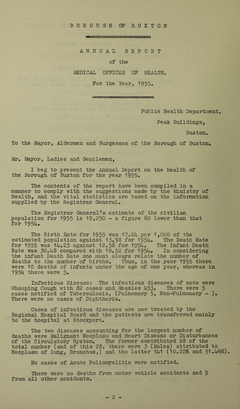 BOROUGH OP BUXTON ANNUAL REPORT of* the MEDICAL OFFICER OP HEALTH. - For the Year5 1955» Public Health Department, Peak Buildings, Buxton. To the Mayor, Aldermen and Burgesses of the Borough of Buxton. Mr, Mayor, Ladies and Gentlemen, . I beg to present the Annual Report on the health of the Borough of Buxton for the year 1955« The contents of the report have been compiled in a manner to comply with the suggestions made by the Ministry of Health, and the vital statistics are based on the information supplied by the Registrar General. The Registrar General’s estimate of the civilian population for 1955 is 19j250 -• a figure 60 lower than that for 1954. The Birth I^ate for 1955 was 17<.04 per 1,000 of the estimated population against 13e98 for 1954* The Death Rate for 1955 was 14o23 against 12,58 for 1954o The Infant Death Rate was 30,48 compared with 18.52 for 1954® In considering the infant Death Rate one must always relate the number of deaths to the number of births. Thus, in the year 1955 there were 10 deaths of infants under the age of one year, whereas in 1954 there v;ere 5® Infectious Disease: The infectious diseases of note were Vidiooping Cough v/ith 82 cases and Measles 453* There were 5 cases notified of Tuberculosis, (Pulmonary 5j Non-Pulmonary - ). There were no cases of Diphtheria. Cases of infectious diseases are now treated by the Regional Hospital Board and the patients are transferred mainly to the hospital at Stockport, The tv;o diseases accounting for the largest number of deaths were Malignant Neoplasm and Heart Disease or Disturbances of the Circulatory System, The former contributed 28 of the total number (and of this 28, there v/ere 3 (Males) attributed to Neoplasm of lung, Bronchus,) and the latter 14I (10,22% and 51.46%), No cases of Acute Poliomyelitis were notified. There were no deaths from motor vehicle accidents and 5 from all other accidents.