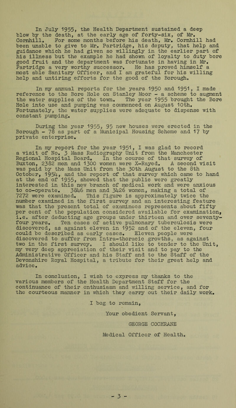 hlow hy the death, at the early age of forty-six, of Mr, Cornhill, For some months hefore his death, Mr, Cornhill had been unable to give to Mr, Partridge, his deputy, that help and guidance which he had given so willingly in the earlier part of his illness but the example he had shown of loyalty to duty bore good fruit and the department was fortunate in having in Mr, Partridge a very worthy successor. He has proved himself a most able Sanitary Officer, and I am grateful for his willing help and untiring efforts for the good of the Borough, In my annual reports for the years 1950 and 1951j I made reference to the Bore Hole on Stanley Moor - a scheme to augment the water supplies of the town. The year 1955 brought the Bore Hole into use and pumping was commenced on Augu-st 10th, Fortunately, the water supplies were adequate to dispense with constant pumping. During the year 1955s 95 uew houses were erected in the Borough - 78 as part of a B/funicipal Housing Scheme and 17 by private enterprise. In my report for the year 1951s I was glad to record a visit of No, 3 Mass Radiography Unit from the Manchester Regional Hospital Board, In the course of that survey of Buxton, 2382 men and 1300 women were X-Rayed. A second visit was paid by the Mass Unit from the 30th August to the 8th October, 1954s send the report of that survey which came to hand at the end of 1955s shov/ed that the public v/ere greatly interested in this new branch of medical work and v;ere anxious to co-operate, 3846 men and 3426 women, making a total of 7272 were examined. This figure is approximately twice the number examined in the first survey and an interesting feature was that the present total of examinees represents about fifty per cent of the population considered available for examination, i.e, after deducting age groups under thirteen and over seventy- four years. Ten cases of active pulmonary tuberculosis were discovered, as against eleven in 1952 and of the eleven, four could be described as early cases. Eleven people were discovered to suffer from Intra-thoracic grov/ths, as against two in the first survey, I should like to tender to the Unit, my very deep appreciation of their visit and to pay to the Administrative Officer and his Staff and to the Staff of the Devonshire Royal Hospital, a tribute for their great help and advice. In conclusion, I wish to express my thanks to the various members of the Health Department Staff for the continuance of their enthusiasm and willing service, and for the courteous manner in v/hich they carry out their daily v/ork, I beg to remain, Your obedient Servant, GEORGE COCHRANE Medical Officer of Health, - 3 -