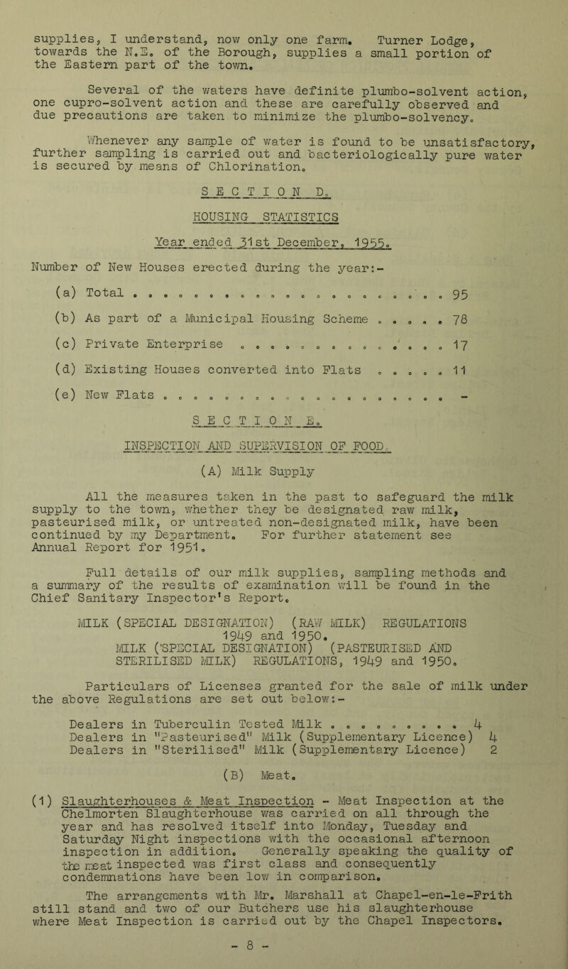 supplies, I understand, now only one farm. Turner Lodge, towards the of the Borough, supplies a small portion of the Eastern part of the town. Several of the waters have definite plumho-solvent action, one cupro-solvent action and these are carefully observed and due precautions are taken to minimize the plumbo-solvencyc Whenever any sample of water is found to be unsatisfactory, further sampling is carried out and bacteriologically pure water is secured by means of Chlorination, SECTION D, HOUSINO STATISTICS Year ended 31st December, 1955o Number of New Houses erected during the year;- (a) Total , o o o o « (b) As part of a Municipal Housing Scheme (c) Private Enterprise (d) Existing Houses converted into Plats o o e o o e o O O o o o OOOQCOO OOOOCOO (e) New Plats o o o o o ooooooooooooooooooo 95 78 17 11 SEC T I 0 N _ Eo INSPECTION Airo SUPERVISION OP POOD, (A) Milk Supply All the measures taken in the past to safeguard the milk supply to the town, whether they be designated rav/ milk, pasteurised milk, or untreated non-designated milk, have been continued by my Department, Por further statement see Annual Report for 1951o Pull details of our milk supplies, sampling methods and a summary of the results of examination will be found in the Chief Sanitary Inspector’s Report, MILK (SPECIAL DESIGNATION) (RAW IvHLK) REGULATIONS 1949 and 1950. MILK ('SPECIAL DESIGNATION) (PASTEURISED AND STERILISED MLli) PJIGULATIONS, 1949 and 1950, Particulars of Licenses granted for the sale of milk under the above Regulations are set out below;- Dealers in Tuberculin Tested Milk , ,,,,,,, , 4 Dealers in ’H^asteurised'' Milk (Supplementary Licence) 4 Dealers in Sterilised” Milk (Supplementary Licence) 2 (b) Meat, (1) Slaughterhouses & Meat Inspection - Meat Inspection at the Chelmorten Slaughterhouse was carried on all through the year and has resolved itself into Monday, Tuesday and Saturday Night inspections with the occasional afternoon inspection in addition. Generally speaking the quality of tie meat inspected v/as first class and consequently condemnations have been low in comparison. The arrangements with Mr, Marshall at Chapel-en-le-Prith still stand and two of our Butchers use his slaughterhouse where Meat Inspection is carried out by the Chapel Inspectors,