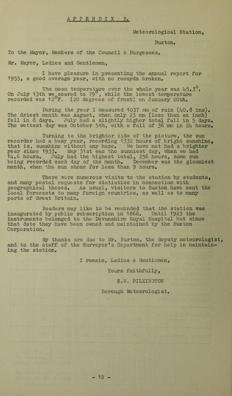 Meteorological Station, Buxton. To the Mayor, Members of the Council & Burgesses, fir. Mayor, Ladies and Gentlemen, I have pleasure in presenting the annual report for I955> a good average year, with no records broken. The mean tenperature over the whole year was 45o3*^» On July 13th we soared to 79°? while the lowest temperature recorded was 12°Pc, (20 degrees of frost) on January 20tho During the year I measured 1037 mm of rain (40.8 ins). The driest month was August, when only 23 mm (less than an inch) fell in 8 days. July had a slightly higher total fall in 5 days. The wettest day was October 5th, with a fall of 36 mm in 24 hours, I Turning to the brighter side of the picture, the sun recorder had a busy year, recording 1332 hours of bright sunshine, that is, sunshine without any haze. We have not had a brighter year since 1933* May 31st Y;as the sunniest day, when we had 14*6 hours. July had the highest total, 256 hours, some sun being recorded each day of the month, December was the gloomiest month, when the sun shone for less than 9 hours. There were numerous visits to the station by students, and many postal requests for statistics in connection with geographical theses. As usual, visitors to Buxton have sent the local forecasts to many foreign countries, as vi^ell as to many parts of Great Britain. Readers may like to be reminded that the station was inaugurated by public subscription in 1868. Until 1923 the instruments belonged to the'Devonshire Royal Hospital but since that date they have been ovmed and maintained by the Buxton Corporation. My thanks are due to Mr. Burton, the deputy meteorologist, and to the staff of the Surveyor’s Department for help in maintain- ing the station. I remain. Ladies & Gentlemen, Yours faithfully, EoWo PILKINGTON Borough Meteorologist.