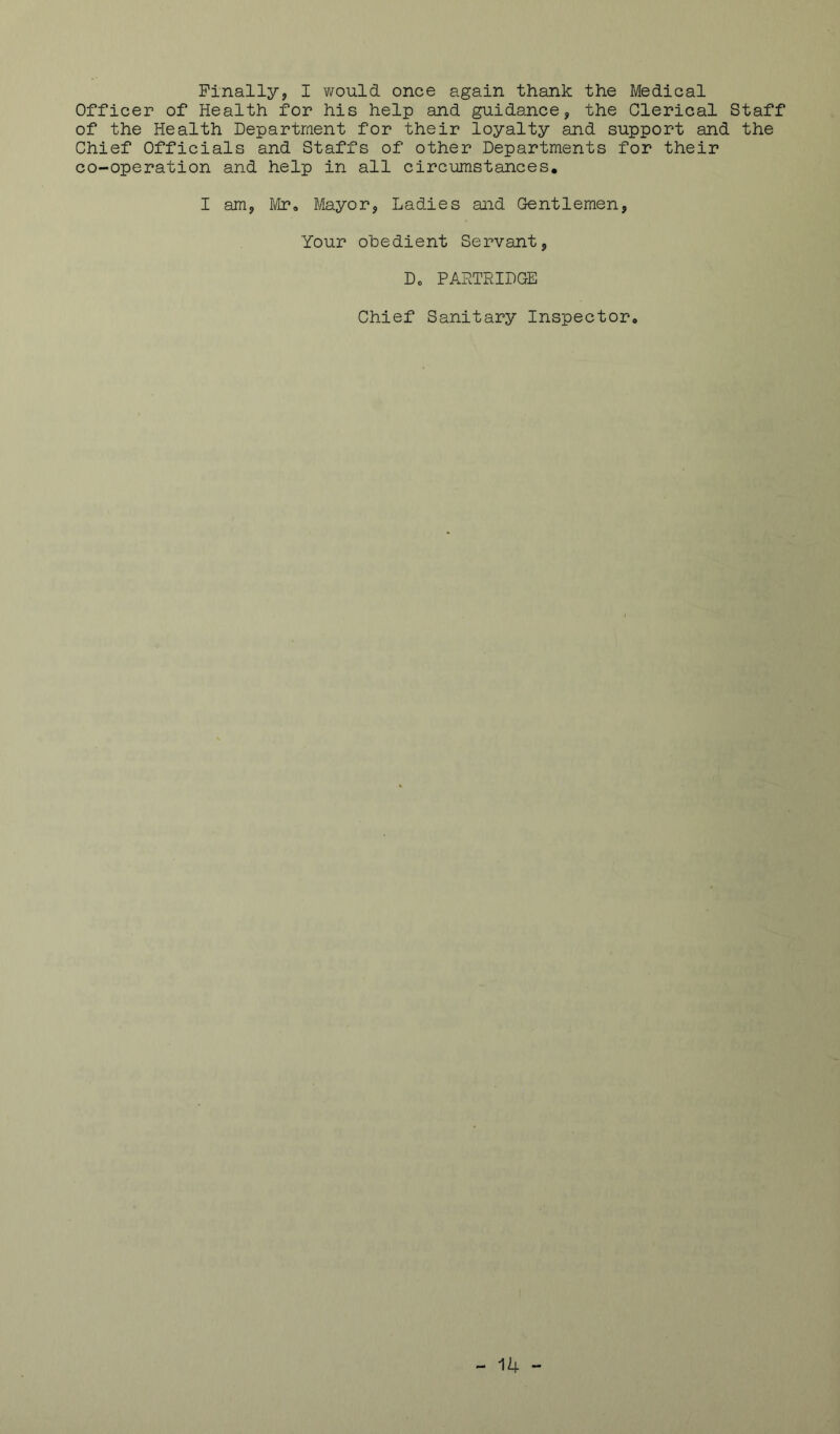 Finally, I would once again thank the Medical Officer of Health for his help and guidance, the Clerical Staff of the Health Department for their loyalty and support and the Chief Officials and Staffs of other Departments for their co-operation and help in all circumstances, I am, Mr, B/Iayor, Ladies and Gentlemen, Your obedient Servant, Do PARTRIDGE Chief Sanitary Inspector,