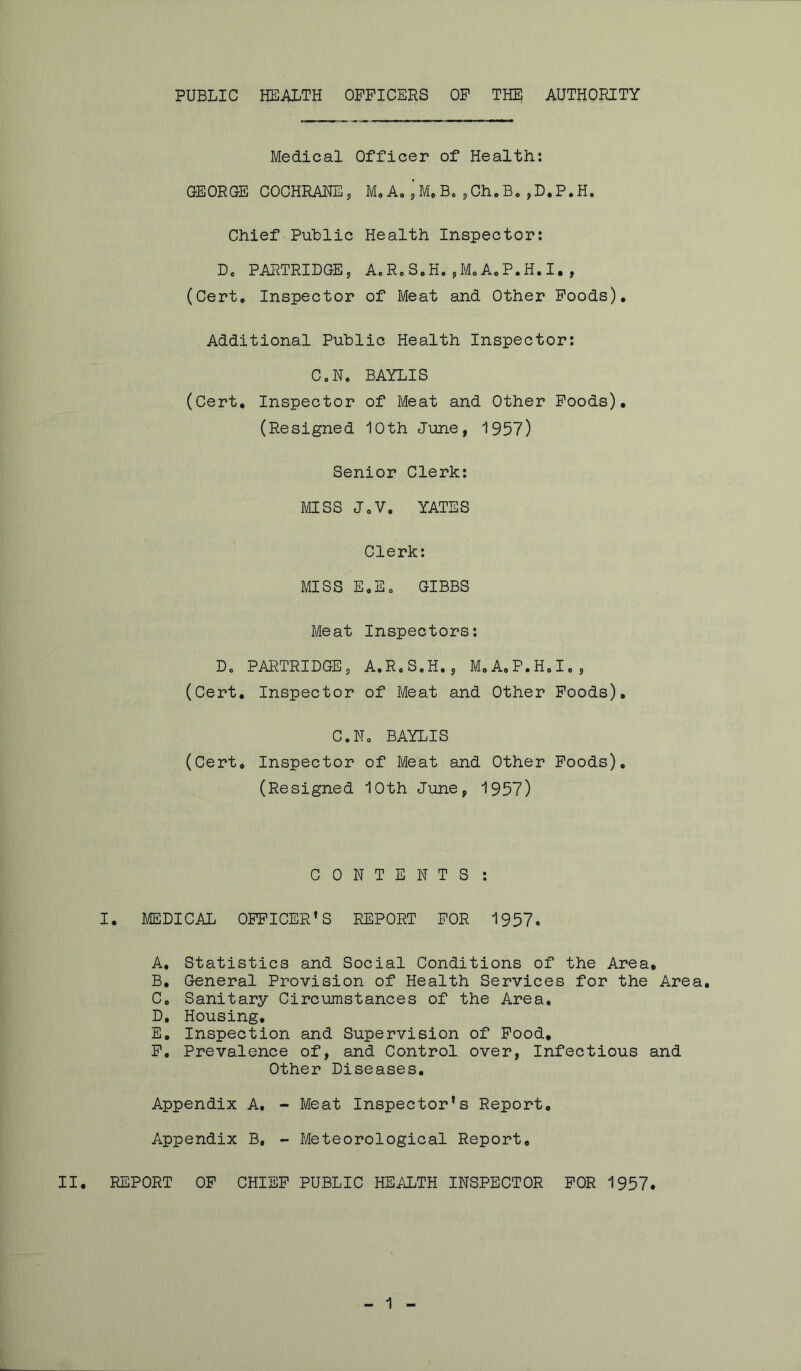 PUBLIC HEALTH OFFICERS OF THE AUTHORITY Medical Officer of Health: GEORGE COCHRANE , M, A. ’ M. B. ,Ch, B. ,D.P.H. Chief Public Health Inspector: Do PARTRIDGE, A.R.S.H.,M.A.P.H.I., (Cert. Inspector of Meat and Other Foods). Additional Public Health Inspector: C.N. BAYLIS (Cert. Inspector of Meat and Other Foods). (Resigned 10th June, 1957) Senior Clerk: MISS JoV. YATES Clerk: MISS E.Eo GIBBS Meat Inspectors: Do PARTRIDGE, A.R.S.H., M.A.P.H.I., (Cert. Inspector of Meat and Other Foods). C.N. BAYLIS (Cert, Inspector of Meat and Other Foods). (Resigned 10th June, 1957) CONTENTS : I. MEDICAL OFFICER’S REPORT FOR 1957. A. Statistics and Social Conditions of the Area, B. General Provision of Health Services for the Area. Co Sanitary Circumstances of the Area. D. Housing. E. Inspection and Supervision of Food, F. Prevalence of, and Control over, Infectious and Other Diseases. Appendix A, - Meat Inspector's Report. Appendix B, - Meteorological Report, II. REPORT OF CHIEF PUBLIC HEALTH INSPECTOR FOR 1957.