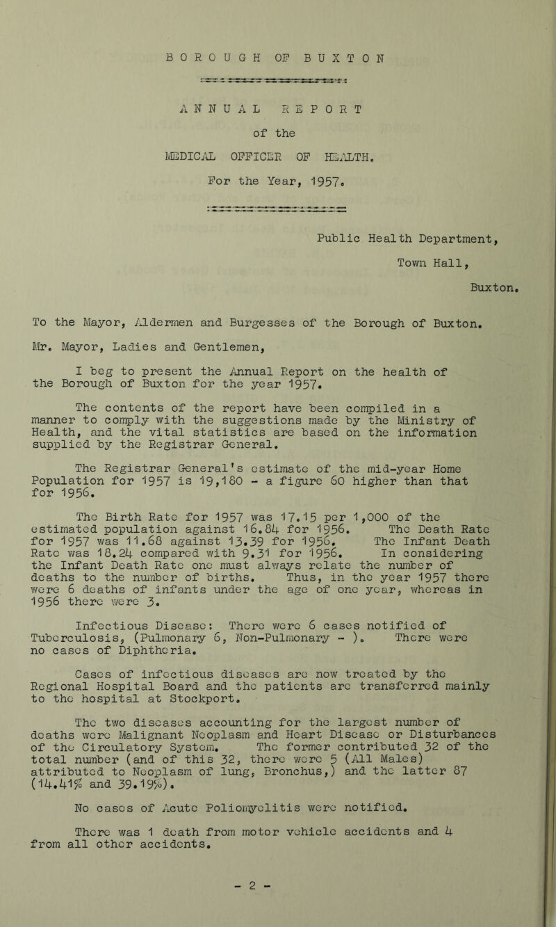 BOROUGH OP BUXTON ANNUAL REPORT of the MEDICAL OFFICER OF HEALTH. For the Year, 1957. Public Health Department, Town Hall, Buxton. To the Mayor, Aldermen and Burgesses of the Borough of Buxton. Mr. Mayor, Ladies and Gentlemen, I beg to present the Annual Report on the health of the Borough of Buxton for the year 1957# The contents of the report have been compiled in a manner to comply with the suggestions made by the Ministry of Health, and the vital statistics are based on the information supplied by the Registrar General. The Registrar General’s estimate of the mid-year Home Population for 1957 is 19,180 - a figure So higher than that for 1956. The Birth Rate for 1957 was 17.15 per 1,000 of the estimated population against 16.84 for 1956. The Death Rate for 1957 was 11.68 against 13.39 for 1956. The Infant Death Rate was 18.24 compared with 9.31 for 1956. In considering the Infant Death Rate one must always relate the number of deaths to the number of births. Thus, in the year 1957 there were 6 deaths of infants under the age of one year, whereas in 1956 there were 3. Infectious Disease: There were 6 cases notified of Tuberculosis, (Pulmonary 6, Non-Pulmonary - )« There were no cases of Diphtheria. Cases of infectious diseases are now treated by the Regional Hospital Board and the patients are transferred mainly to the hospital at Stockport. The two diseases accounting for the largest number of deaths were Malignant Neoplasm and Heart Disease or Disturbances of the Circulatory System. The former contributed 32 of the total number (and of this 32, there were 5 (All Males) attributed to Neoplasm of lung, Bronchus,) and the latter 87 (14.41% and 39.19%). No cases of Acute Poliomyelitis were notified. There was 1 death from motor vehicle accidents and 4 from all other accidents.