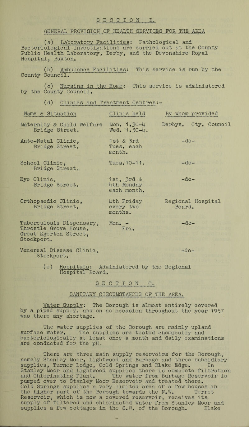 GENERAL PROVISION OP HEALTH SERVICES FOR THE AREA (a) :ilities: Pathological and Bacteriological investigations are carried out at the County Public Health Laboratory, Derby, and the Devonshire Royal Hospital, Buxton. (to) Ambulance Facilities: This service is run by the County Council, (c) Nursing in the Home: by the County Council. This service is administered (d) Clinics and Treatment Centres: Name & Situation Clinic held By whom provided Maternity & Child Welfare Bridge Street. Mon. 1.30-4 Wed. 1.30-4. Derbys. Cty. Council Ante-Natal Clinic, Bridge Street. 1st & 3rd Tues. each month. -do- School Clinic, Bridge Street. Tues.10-11. -do- Eye Clinic, Bridge Street. 1st, 3rd & 4th Monday each month. -do- Orthopaedic Clinic, Bridge Street. 4th Friday every two months. Regional Hospital Board, Tuberculosis Dispensary, Throstle Grove House, Great Egerton Street, Stockport. Mon. - Fri. -do- Venereal Disease Clinic, Stockport. -do- (e) Hospitals0. Administered by Hospital Board. the Regional S E C T I 0 N C 0 SANITARY CIRCUMSTANCES OF THE AREA. Water Supply: The Borough is almost entirely covered by a piped supply, and on no occasion throughout the year 1957 was there any shortage. The water supplies of the Borough are mainly upland surface water. The supplies are tested chemically and bacteriologically at least once a month and daily examinations are conducted for the pH. There are three main supply reservoirs for the Borough, namely Stanley Moor, Lightwood and Burbage and three subsidiary supplies, Turner Lodge, Cold Springs and Blake Edge. In Stanley Moor and Lightwood supplies there is complete filtration and Chlorinating Plant. The water from Burbage Reservoir is pumped over to Stanley Moor Reservoir and treated there. Cold Springs supplies a very limited area of a few houses in the higher part of the Borough towards the N.W. Terret Reservoir, which is now a covered reservoir, receives its supply of filtered and chlorinated water from Stanley Moor and supplies a few cottages in the S.W. of the Borough. Blake