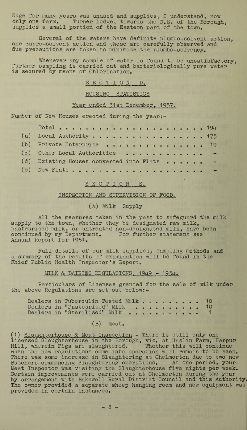 Edge for many years was unused and supplies, I understand, now only one farm. Turner Lodge, towards the N.E. of the Borough, supplies a small portion of the Eastern part of the town# Several of the waters have definite plumbo-solvent action, one cupro-solvent action and these are carefully observed and due precautions are taken to minimize the plumbo-solvency. Whenever any sample of water is found to be unsatisfactory, further sampling is carried out and bacteriologically pure water is secured by means of Chlorination,, SECTION D0 HOUSING STATISTICS Year ended 31st December, 1957. Number of New Houses erected during the year:- (a) (t>) (°) (a) (e) Total ......... o ..... . Local Authority ........ . 0 . Private Enterprise . « ... . . Other Local Authorities Existing Houses converted into Plats New Plats 0 0 . . . . . . . . . 194 175 19 SECTION Eo INSPECTION AND SUPERVISION OF FOOD, (A) Milk Supply All the measures taken in the past to safeguard the milk supply to the town, whether they be designated raw milk, pasteurised milk, or untreated non-designated milk, have been continued by my Department. For further statement see Annual Report for 1951c Pull details of our milk supplies, sampling methods and a summary of the results of examination will be found in tie Chief Public Health Inspector’s Report. MILK & DAIRIES REGULATIONS, 1949 - 1954c Particulars of Licenses granted for the sale of milk under the above Regulations are set out below:- Dealers in Tuberculin Tested Milk . . . 10 Dealers in Pasteurised” Milk .......... 10 Dealers in Sterilised Milk ........... 1 (B) Meat. (1) Slaughterhouse & Meat Inspection - There is still only one licensed Slaughterhouse in the Borough, viz. at Haslin Farm, Harpur Hill, wherein Pigs are slaughtered. Whether this will continue when the new regulations come into operation will remain to be seen. There was some increase in Slaughtering at Chelmorton due to two new Butchers commencing Slaughtering operations. At one period, your Meat Inspector was visiting the Slaughterhouse five nights per week. Certain improvements were carried out at Chelmorton during the year by arrangement with Bakewell Rural District Council and this Authority. The owner provided a separate sheep hanging room and new equipment was provided in certain instances.