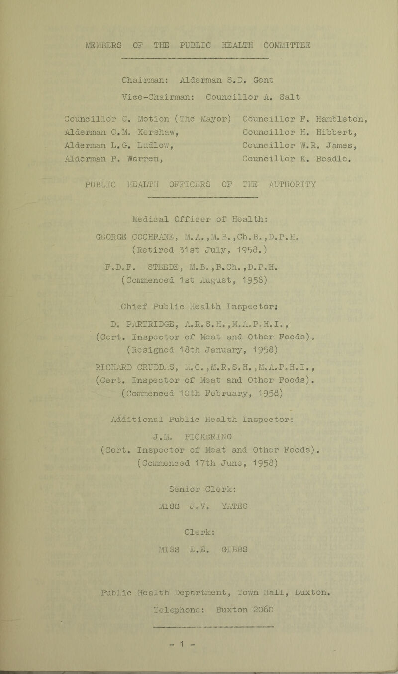 Chairman: Alderman S.D. Gent Vice-Chairman; Councillor A. Salt Councillor G, Motion (The Mayor) Alderman C.M, Kershaw, Alderman L,G, Ludlow, Aldermian P. Warren, Councillor Po Hambleton, Councillor H, Hihhert, Councillor W.Ro James, Councillor K, Beadle, PUBLIC HEALTH OPPICERS OP THE AUTHORITY Medical Officer of Health: GEORGE COCHRAHE, M,Ao,MoB,,Ch,B„,D,P.H„ (Retired 31st July, 1958.) P.DoPo STEEDE, M.Bo,B.Ch.,D.PoHo (Commenced 1st August, 1958) Chief Public Health Inspector; Do Pj\HTRIDGE, AoRoS.Ho , Mo i-o Po Ho I o , (Cert, Inspector of Meat and Other Poods). (Resigned 18th January, 1958) RI CPL'iRD CRUDD.PS, M, C. , M. R, S. H. , M. A, P. H. I. , (Cert. Inspector of Meat and Other Poods), (Commenced 10th Pobruary, 1958) Additional Public Health Inspector: Jo Mo PICICERING (Cert, Inspector of Meat and Other Poods). (Commenced lyth June, 1958) Senior Clerk: MISS JoV, YATES Clerk: MISS E.E, GIBBS Public Health Department, Tovm Hall, Buxton Telephone: Buxton 2060