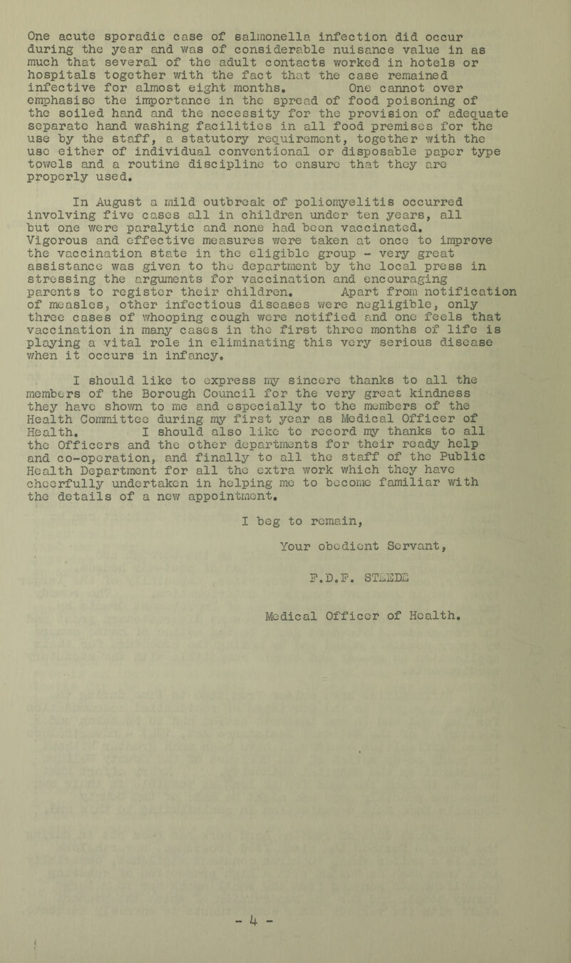 One acute sporadic case of salmonella infection did occur during the year and was of considerable nuisance value in as much that several of the adult contacts worked in hotels or hospitals together with the fact that the case remained infective for almost eight months. One cannot over emphasise the importance in the spread of food poisoning of the soiled hand and the necessity for the provision of adequate separate hand washing facilities in all food premises for the use by the staff, a statutory requirement, together with the use either of individual conventional or disposable paper type toviTcls and a routine discipline to ensure that they are properly used. In August a mild outbreak of poliomyelitis occurred involving five cases all in children under ten years, all but one were paralytic and none had been vaccinated. Vigorous and effective measures were taken at once to improve the vaccination state in the eligible group - very great assistance was given to the department by the local press in stressing the arguments for vaccination and encouraging parents to register their children. Apart from notification of measles, other infectious diseases were negligible, only three cases of whooping cough were notified and one feels that vaccination in many cases in the first three months of life is playing a vital role in eliminating this very serious disease when it occurs in infancy, . I should like to express my sincere thanks to all the members of the Borough Council for the very great kindness they have shown to me and especially to the members of the Health Committee during my first year as Medical Officer of Health, I should also like to record my thanks to all the Officers and the other departments for their ready help and co-operation, and finally to all the staff of the Public Health Department for all the extra work which they have cheerfully undertaken in helping me to become familiar with the details of a new appointment. I beg to remain. Your obedient Servant, P.D,P. STAEDD Medical Officer of Health,