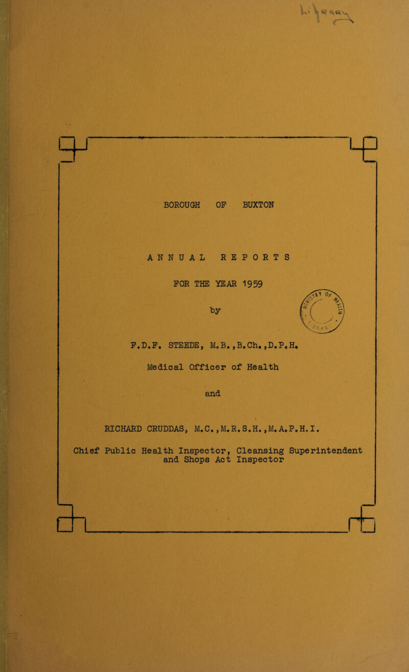 K r~* . — LQ i BOROUGH OP BUXTON ANNUAL REPORTS FOR THE YEAR 1959 t>y F.D.F. STEEDE, M.B.,B.Ch.,D.P.H. Medical Officer of Health and RICHARD CRUDDAS, M.C.,M.R.S.H.,M. A.P.H. I. Chief Public Health Inspector, Cleansing Superintendent and Shops Act Inspector □