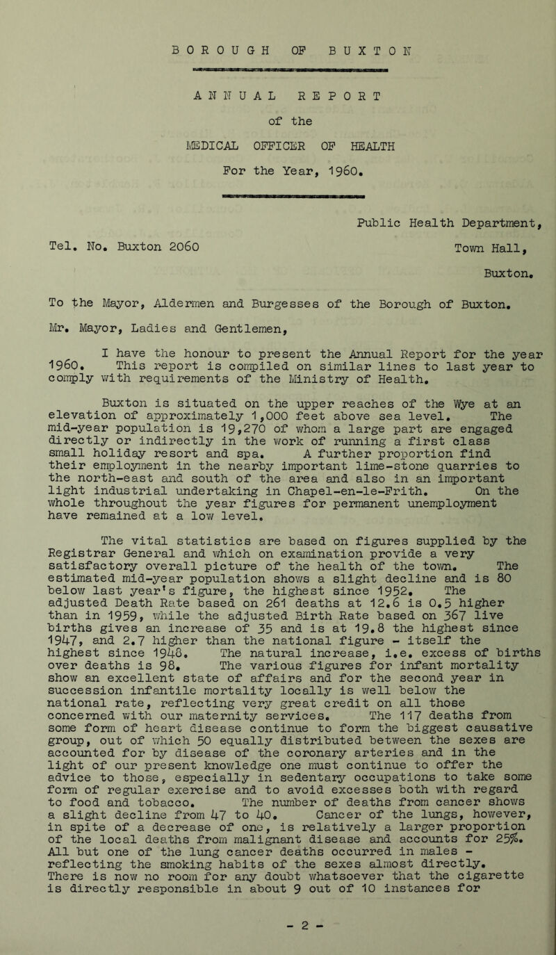 BOROUGH OP BUXTON ANNUAL REPORT of the I'^BICAL OFFICER OP HEALTH For the Year, I960. Public Health Department, Tel. No. Buxton 2060 Town Hall, Buxton. To the Bilayor, Aldermen and Burgesses of the Borough of Buxton. Mr. Mayor, Ladies and Gentlemen, I have the honour to present the Annual Report for the year 1960. This report is compiled on similar lines to last year to comply with requirements of the Ministry of Health. Buxton is situated on the upper reaches of the Wye at an elevation of approximately 1,000 feet above sea level. The mid-year population is 19j270 of whom a large part are engaged directly or indirectly in the ¥/ork of running a first class small holiday resort and spa, A further proportion find their enployinent in the nearby important lime-stone quarries to the north-east and south of the area and also in an important light industrial undertaking in Chapel-en-le-Prith, On the whole throughout the year figures for permanent unemployment have remained at a low level. The vital statistics are based on figures supplied by the Registrar General and virhich on examination provide a very satisfactory overall picture of the health of the tovm. The estimated mid-year population shows a slight decline and is 80 below last yearns figure, the highest since 1952. The adjusted Death Rate based on 261 deaths at 12.6 is 0.5 higher than in 1959> while the adjusted Birth Rate based on 367 live births gives an increase of 35 and is at 19*8 the highest since '1947> and 2.7 hi^er than the national figure - itself the highest since 1948. The natural increase, i.e. excess of births over deaths is 98. The various figures for infant mortality show an excellent state of affairs and for the second year in succession infantile mortality locally is v/ell below the national rate, reflecting very great credit on all those concerned with our maternity services. The 117 deaths from some form of heart disease continue to form the biggest causative group, out of which 50 equally distributed between the sexes are accounted for by disease of the coronary arteries and in the light of our present knov/ledge one must continue to offer the advice to those, especially in sedentary occupations to take some form of regular exercise and to avoid excesses both with regard to food and tobacco. The number of deaths from cancer shows a slight decline from 47 to 40, Cancer of the lungs, however, in spite of a decrease of one, is relatively a larger proportion of the local deaths from malignant disease and accounts for 25^* All but one of the lung cancer deaths occurred in males - reflecting the smoking habits of the sexes almost directly. There is now no room for any doubt virhatsoever that the cigarette is directly responsible in about 9 out of 10 instances for