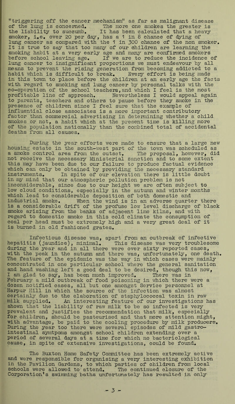 triggering off the cancer mechanism as far as malignant disease of the limg is concerned. The more one smokes the greater is the liability to succumb. It has been calculated that a heavy smoker, i.e, over 20 per day, has a 1 in 8 chance of dying of lung cancer as compared with the ^ in 300 chance of the non smoker. It is true to say that too rnan;^^ of our children are learning the smoking habit at a very early age and many are confirmed smokers before school leaving age. If Y<re are to reduce the incidence of lung cancer to insignificant proportions v;e must endeavour by all means to prevent the rising generation from becoming addicted to a habit ’Which is difficult to break. Every effort is being made in this tovm to place before the children at an early age the facts with regard to smoking and lung cancer by personal talks with the co-operation of the school teachers, and v/hich I feel is the most profitable line of approach. Nevertheless I would appeal again to parents, teachers and others to pause before they smoke in the presence of children since I feel sure that the example of influential close associates is a more important contributory factor than commercial advertising in determining whether a child smokes or not, a habit which at the present time is killing more of the population nationally than the combined total of accidental deaths from all causes. During the year efforts virere made to ensure that a large nev/ housing estate in the south-v/est part of the town v/as scheduled as a smoke control area from the outset. The proposal, however, did not receive the necessary Ministerial sanction and to some extent this may have been due to our failure to produce factual evidence v/hich can only be obtained by providing the necessary standard instruments. In spite of our elevation there is little doubt in my mind that our atmospheric pollution problem is not inconsiderable, since due to our height we are often subject to low cloud conditions, especially in the autumn and v/inter months which lead to considerable deposition of both domestic and industrial smoke, Vi/hen the v/ind is in an adverse q.uarter there is a considerable drift of the profuse lo’w level discharge of black smoke arising from the banks of adjacent lime kilns, and with regard to domestic smoke in this cold climate the consumption of coal per head must be extremely high and a very great deal of it is burned in old fashioned grates. Infectious disease was, apart from an outbreak of infective hepatitis (jaundice), minimal. This disease v/as very troublesome during the year and in all there were over sixty reported cases, with the peak in the autumn and there was, unfortunately, one death. The feature of the epidemic ¥/as the way in v/hich cases were mainly concentrated in one particular school where the general sanitation and hand Yirashing left a good deal to be desired, though this now, I am glad to say, has been much improved. There was in February a mild outbreak of food poisoning in \¥hich there were a dozen notified cases, all but one amongst Service personnel at Harpur Hill in Y/hich the source of the infection was almost certainly due to the elaboration of staphylococcal toxin in ra¥/ milk supplied. An interesting feature of our investigations has shown that the liability of raw milk to be so infected is very prevalent and justifies the recommendation that milk, especially for children, should be pasteurised and that more attention might, with advantage, be paid to the cooling procedure by milk producers. During the year too there were several episodes of mild gastro- intestinal symtpoms amongst school children extending over a period of several days at a time for which no bacteriological cause, in spite of extensive investigations, could be found. The Buxton Home Safety Committee has been extremely active and were responsible for organising a very interesting exhibition in the Pavilion Gardens, to which parties of children from local schools were allowed to' attend. The continued closure of the Corporation's swimming baths unfortunately has resulted in only