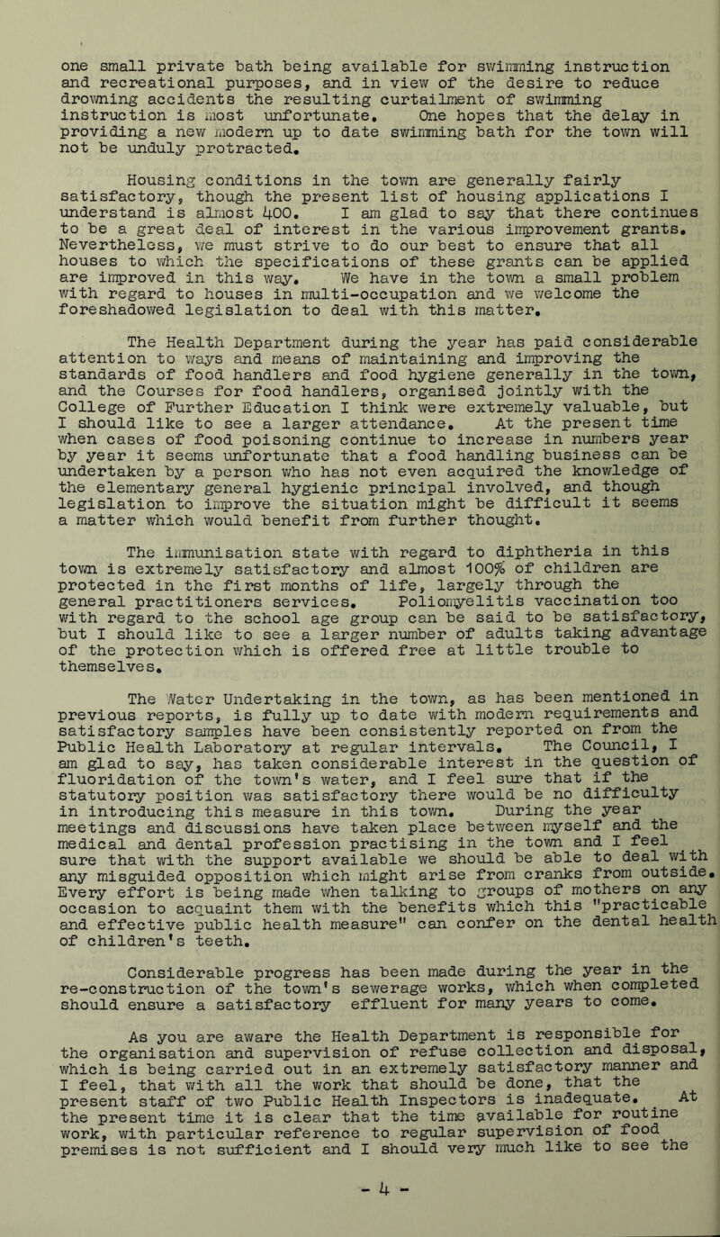 one small private bath being available for swimming instruction and recreational purposes, and in view of the desire to reduce drowning accidents the resulting curtailment of sv/imming instruction is most unfortunate. One hopes that the delay in providing a new modern up to date swimming bath for the town will not be unduly protracted. Housing conditions in the tovm are generally fairly satisfactory, though the present list of housing applications I understand is almost 400, I am glad to say that there continues to be a great deal of interest in the various improvement grants. Nevertheless, Yie must strive to do our best to ensure that all houses to which the specifications of these grants can be applied are improved in this way. We have in the town a small problem with regard to houses in multi-occupation and we welcome the foreshadowed legislation to deal with this matter. The Health Department during the year has paid considerable attention to ways and means of maintaining and improving the standards of food handlers and food hygiene generally in the tovm., and the Courses for food handlers, organised jointly with the College of Further Education I think were extremely valuable, but I should like to see a larger attendance. At the present time when cases of food poisoning continue to increase in numbers year by year it seems unfortunate that a food handling business can be undertaken by a person v/ho has not even acquired the knowledge of the elementary general hygienic principal involved, and though legislation to improve the situation might be difficult it seems a matter which would benefit from further thought. The iiiinunisation state with regard to diphtheria in this town is extremely satisfactory and almost 100% of children are protected in the first months of life, largely through the general practitioners services. Poliomyelitis vaccination too with regard to the school age group can be said to be satisfactory, but I should like to see a larger number of adults taking advantage of the protection which is offered free at little trouble to themselves. The Water Undertaking in the town, as has been mentioned in previous reports, is fully up to date with modern requirements and satisfactory samples have been consistently reported on from the Public Health Laboratory at regular intervals. The Council, I am glad to say, has taken considerable interest in the question of fluoridation of the town’s water, and I feel sure that if the statutory position was satisfactory there would be no difficulty in introducing this measure in this town. During the year meetings and discussions have taken place betv/een myself and the medical and dental profession practising in the town and I feel sure that with the support available vi^e should be able to deal with any misguided opposition which might arise from cranks from outside. Every effort is being made v/hen talking to groups of mothers on any occasion to acquaint them v\^ith the benefits which this ’’practicable and effective public health measure can confer on the dental health of children’s teeth. Considerable progress has been made during the year in the re-construction of the town’s sewerage works, which when completed should ensure a satisfactory effluent for many years to come. As you are aware the Health Department is responsible for the organisation and supervision of refuse collection and disposal, which is being carried out in an extremely satisfactory manner and I feel, that v/ith all the v/ork that should be done, that the present staff of two Public Health Inspectors is inadequate, ^ At the present time it is clear that the time available for routine work, with particular reference to regular supervision of food premises is not sufficient and I should very much like to see the
