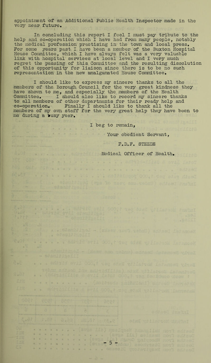 appointiiBnt of an Additional Public Health Inspector made in the very near future. In concluding this report I feel I must pay tribute to the help and co-operation which I have had from many people, notably the medical profession practising in the town and local press. For some years past I have been a member 'of the Buxton Hospital House Committee, v/hich I have always felt was a very valuable linlc with hospital services at local level and I very much regret the passing of this Committee and the resulting dissolution of this opportunity for liaison since there is to be no such representation in the new amalgamated House Committee, I should like to express my sincere thanks to all the members of the Borough Council for the very great kindness they have shown to me, and especially the members of the Health Committee, I should also like to record my sincere thanks to all members of other departments for their ready help and co-operation. Finally I should like to thank all the members of my o\m staff for the very great help they have been to me during a ‘feusy year. I beg to remain. Your obedient Servant, FoB.Fc STEEDE j Medical Officer of Health, I