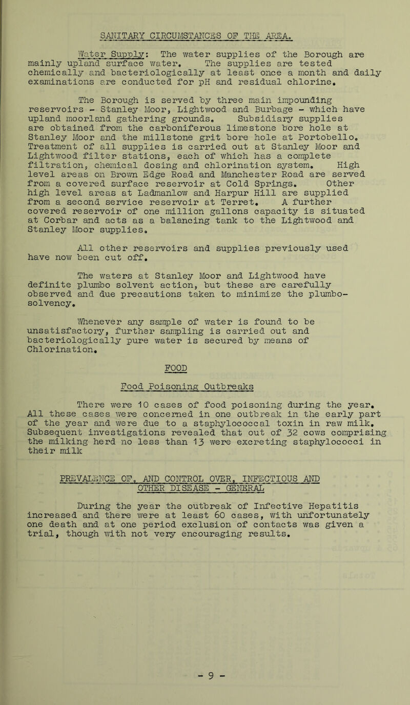 SANITARY CIRCUMSTAJMCES OF Tim AREA. Water Supply; The vi^ater supplies of the Borough are mainly upland surface water. The supplies are tested chemically and hacteriologically at least once a month and daily examinations are conducted for pH and residual chlorine. The Borough is served by three main impounding reservoirs - Stanley Moor, Lightwood and Burbage - which have upland moorland gathering grounds. Subsidiary supplies are obtained from the carboniferous limestone bore hole at Stanley Moor end the millstone grit bore hole at PortobellOo Treatment of all supplies is carried out at Stanley Moor and Lightv/ood filter stations, each of which has a complete filtration, chemical dosing and chlorination system* High level areas on Broiivn Edge Road and Manchester Road are served from a covered surface reservoir at Cold Springs* Other high level areas at Ladmanlow and Harpur Hill are supplied from a second service reservoir at Terret, A further covered reservoir of one million gallons capacity is situated at Corbar and acts as a balancing tank to the Lightwood and Stanley Moor supplies* All other reservoirs and supplies previously used have noYi/ been cut off. The v/aters at Stanley Moor and Lightwood have definite plumbo solvent action, but these are carefully observed and due precautions taken to minimize the plumbo- solvency* I'Vhenever any sample of water is found to be unsatisfactory, further sanpling is carried out and hacteriologically pure water is secured by means of Chlorination, FOOD Food Poisoning Outbreaks There v/ere 10 cases of food poisoning during the year. All these cases were concerned in one outbreak in the early part of the year smd v/ere due to a staphylococcal toxin in rav/ milk. Subsequent investigations revealed that out of 32 coyts comprising the milking herd no less than 13 were excreting staphylococci in their milk PREVALENCE OF. AND CONTROL OVER, INFECTIOUS AKD OTHER DISEASE - OENERA-L During the year the outbreak of Infective Hepatitis increased and there v/ere at least 60 cases, with unfortunately one death and at one period exclusion of contacts was given a trial, though Y/ith not very encouraging results.
