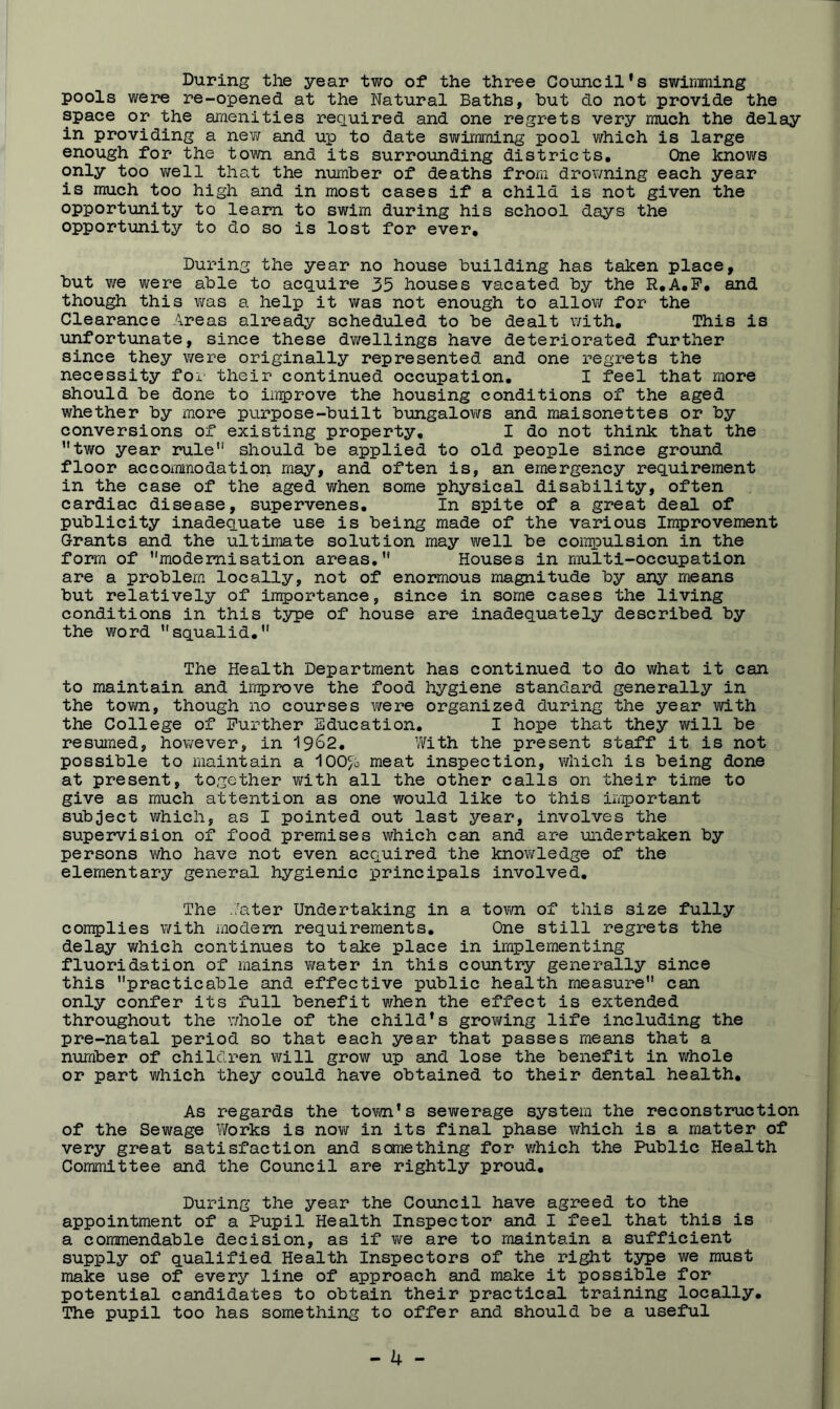 During the year two of the three Council *s swimming pools were re-opened at the Natural Baths, but do not provide the space or the amenities required and one regrets very much the delay in providing a nev; and up to date swimming pool which is large enough for the town and its surrounding districts. One knows only too v/ell that the number of deaths from drowning each year is much too high and in most cases if a child is not given the opportunity to learn to swim during his school days the opportunity to do so is lost for ever. During the year no house building has taken place, but we were able to acquire 35 houses vacated by the R,A,P, and though this v;as a help it was not enough to allow for the Clearance Areas already scheduled to be dealt with. This is unfortunate, since these dwellings have deteriorated further since they were originally represented and one regrets the necessity for their continued occupation, I feel that more should be done to improve the housing conditions of the aged whether by more purpose-built bungalovirs and maisonettes or by conversions of existing property, I do not think that the ’’two year rule” should be applied to old people since ground floor accommodation may, and often is, an emergency requirement in the case of the aged when some physical disability, often cardiac disease, supervenes. In spite of a great deal of publicity inadequate use is being made of the various Improvement Grants and the ultimate solution may well be compulsion in the form of modernisation areas. Houses in multi-occupation are a problem locally, not of enormous magnitude by any means but relatively of importance, since in some cases the living conditions in this type of house are inadequately described by the word squalid, The Health Department has continued to do what it can to maintain and in^rove the food hygiene standard generally in the tovm, though no courses were organized during the year with the College of Further Education, I hope that they will be resumed, however, in 19^2, 'Nith the present staff it is not possible to maintain a meat inspection, which is being done at present, together with all the other calls on their time to give as much attention as one would like to this important subject which, as I pointed out last year, involves the supervision of food premises which can and are undertaken by persons vifho have not even acquired the knovv^ledge of the elementary general hygienic principals involved. The .7ater Undertaking in a tovm of this size fully cornplies with modem requirements. One still regrets the delay which continues to take place in implementing fluoridation of mains water in this country generally since this practicable and effective public health measure can only confer its full benefit ¥/hen the effect is extended throughout the whole of the child*s growing life including the pre-natal period so that each year that passes means that a number of children will grow up and lose the benefit in whole or part which they could have obtained to their dental health. As regards the tovwi*s sewerage system the reconstruction of the Sewage Works is now in its final phase which is a matter of very great satisfaction and sane thing for ¥/hich the Public Health Committee and the Council are rightly proud. During the year the Council have agreed to the appointment of a Pupil Health Inspector and I feel that this is a commendable decision, as if vire are to maintain a sufficient supply of qualified Health Inspectors of the right type we must make use of every line of approach and make it possible for potential candidates to obtain their practical training locally. The pupil too has something to offer and should be a useful