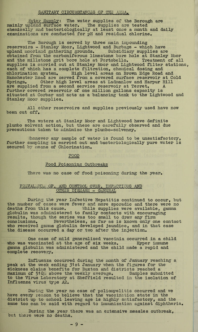 SAMTARY CIRCUMSTANGj^S OF THE AiS^A, feter Supply; The water supplies of the Borough are mainly upland surface water. The supplies are tested chemically and hacteriologically at least once a month and daily examinations are conducted for pH and residual chlorine. The Borough is served hy three main impounding reservoirs - Stanley Moor, Lightwood and Burbage - which have upland moorland gathering grounds. Subsidiary supplies are obtained from the carboniferous limestone bore hole at Stanley Moor and the millstone grit bore hole at Portobello. Treatment of all supplies is carried out at Stanley Moor and Lightv/ood filter stations, each of vdiich has a complete filtration, chemical dosing and chlorination system. High level areas on Brown Edge Road and Manchester Road are served from a covered surface reservoir at Cold Springs. Other high level areas at Ladrnanlov/ and Harpur Hill are supplied from a second service reservoir at Terret. A further covered reservoir of one million gallons capacity is situated at Corbar and acts as a balancing tank to the Lightwood und Stanley Moor supplies. All other reservoirs and supplies previously used have now been cut off. The waters at Stanley Moor and Lightwood have definite plumbo solvent action, but these are carefully observed and due precautions taken to minimize the plumbo-solvency. ilienever any sample of v;ater is found to be unsatisfactory, further sam^pling is carried out and hacteriologically pure water is secured by means of Chlorination. POOD Pood Poisoning Outbreaks There was no case of food poisoning during the year. PRBVALMHCn OP. AMD CONTROL OVER, lilPECTIOUS AHD OTHER DISEASE - GENERAL During the year Infective Hepatitis continued to occur, but the number of cases were fem^er and more sporadic and there were no deaths from this cause, Yifhile supplies v/ere available, gamma globulin vms administered to family contacts with encouraging results, though the series was too small to draw any firm conclusions. Nevertheless, as far as is known only one contact who received gamma globulin developed jaundice, and in that case the disease occurred a day or two after the injection. One case of mild generalised vaccinia occurred in a child who was vaccinated at the age of six weeks. Hyper immune gamma globulin \Yas administered and the child made a rapid and complete recovery. Influenza occurred during the month of January reaching a peak at the week ending 3l st January when the figures for the sickness claims benefits for Buxton and districts reached a maximum of 516% above the vifeekly average. Samples submitted to the Virus Laboratory at Sheffield resulted in the isolation of Influenza virus type A2, During the year no case of poliomyelitis occurred and we have every reason to believe that the vaccination state in the district up to school leaving age is highly satisfactory, and the same too can be said with regard to immunization against diphtheria. During the year there was an extensive measles outbreak, but there m^ere no deaths.