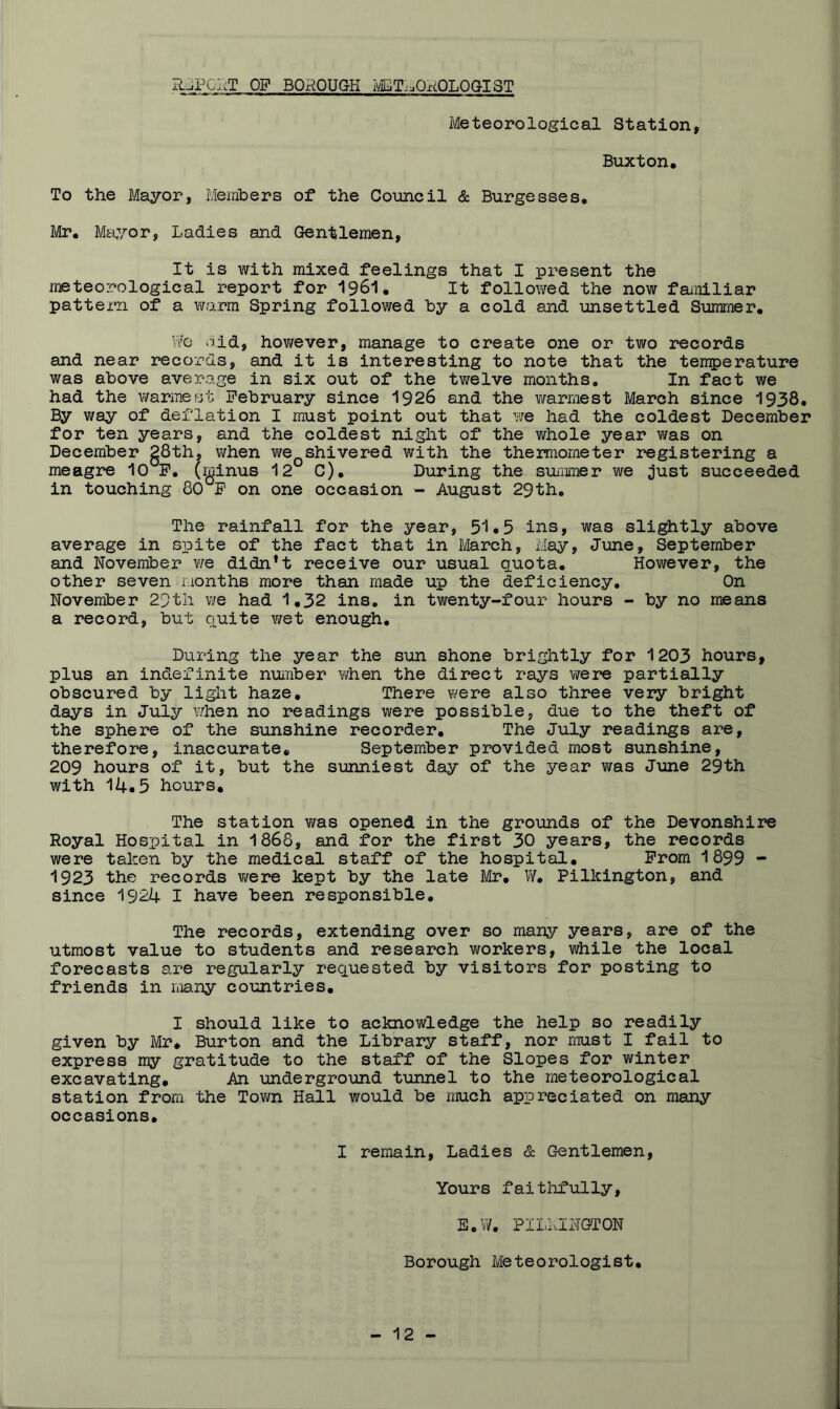 HjPGI^T op borough ivETi^QROLOG-IST Meteorological Station, Buxton, To the Mayor, Members of the Council & Burgesses, Mr, Mfci,yor, Ladies and Gentlemen, It is with mixed feelings that I present the meteorological report for I96I, It followed the now familiar pattern of a v/arm Spring followed by a cold and unsettled Sumraer, Vi'O old, however, manage to create one or two records and near records, and it is interesting to note that the temperature was above average in six out of the tv^elve months. In fact we had the warmest February since I926 and the vmrmest March since 1938, By way of deflation I must point out that we had the coldest December for ten years, and the coldest night of the whole year was on December g8th, when we^shivered with the thermometer registering a meagre 10°P, (minus 12° C), During the suiiimer we just succeeded in touching 80°F on one occasion - August 29th, The rainfall for the year, 51o5 ins, was slightly above average in spite of the fact that in March, May, June, September and November v/e didn’t receive our usual quota, Hov/ever, the other seven rionths more than made up the deficiency. On November 29th we had 1,32 ins, in twenty-four hours - by no means a record, but quite wet enough. During the year the sun shone brightly for 1203 hours, plus an indefinite number when the direct rays were partially obscured by light haze. There were also three very bright days in July v/hen no readings were possible, due to the theft of the sphere of the sunshine recorder. The July readings are, therefore, inaccurate, September provided most sunshine, 209 hours of it, but the sunniest day of the year was June 29th with 14-5 hours. The station was opened in the grounds of the Devonshire Royal Hospital in 1868, and for the first 30 years, the records were taken by the medical staff of the hospital. Prom 1899 - 1923 the records were kept by the late Mr, W, Pilkington, and since 1924 I have been responsible. The records, extending over so many years, are of the utmost value to students and research workers, while the local forecasts are regularly requested by visitors for posting to friends in many countries, I should like to acknowledge the help so readily given by Mr* Burton and the Library staff, nor must I fail to express my gratitude to the staff of the Slopes for winter excavating. An underground tunnel to the meteorological station from the Tovm Hall would be much appreciated on many occasions. I remain. Ladies & Gentlemen, Yours faitlifully, E,W, PILkINGTON Borough Meteorologist,