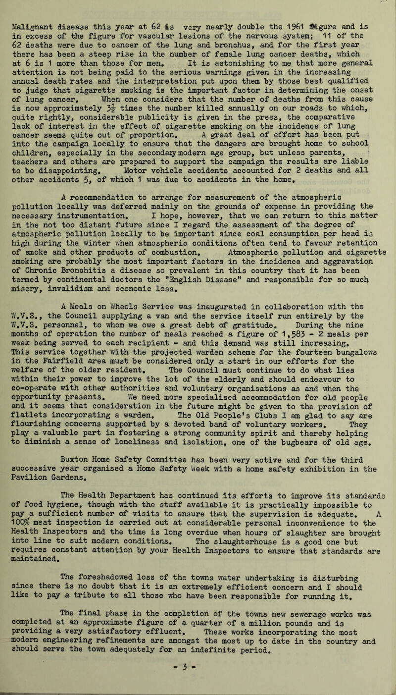 Malignant disease this year at 62 is very nearly double the 1961 ftlgure and is in excess of the figure for vascular lesions of the nervous system; 11 of the 62 deaths were due to cancer of the lung and bronchus, and for the first year there has been a steep rise in the number of female lung cancer deaths, v/hich at 6 is 1 more than those for men. It is astonishing to me that more general attention is not being paid to the serious warnings given in the increasing annual death rates and the interpretation put upon them by those best qualified to judge that cigarette smoking is the important factor in determining the onset of lung cancer, V/hen one considers that the number of deaths from this cause is now approximately 3^ times the number killed annually on our roads to which, quite rightly, considerable publicity is given in the press, the comparative lack of interest in the effect of cigarette smoking on the incidence of lung cancer seems quite out of proportion, A great deal of effort has been put into the campaign locally to ensure that the dangers are brought home to school children, especially in the secondaiymodern age group, but unless parents, teachers and others are prepared to support the campaign the results are liable to be disappointing. Motor vehicle accidents accounted for 2 deaths and all other accidents ot which 1 was due to accidents in the home, A recommendation to arrange for measurement of the atmospheric pollution locally was deferred mainly on the grounds of expense in providing the necessary instrumentation, I hope, however, that v/e can return to this matter in the not too distant future since I regard the assessment of the degree of atmospheric pollution locally to be important since coal consumption per head is high during the winter when atmospheric conditions often tend to favour retention of smoke and other products of combustion. Atmospheric pollution and cigarette smoking are probably the most important factors in the incidence and aggravation of Chronic Bronchitis a disease so prevalent in this country that it has been termed by continental doctors the English Disease” and responsible for so much misery, invalidism and economic loss, A Meals on Wheels Service was inaugurated in collaboration with the V/,V,S,, the Council supplying a van and the service itself run entirely by the W,V,S, personnel, to whom we owe a great debt of gratitude. During the nine months of operation the number of meals reached a figure of 1,583 - 2 meals per week being served to each recipient - and this demand was still increasing. This service together with the projected warden scheme for the fourteen bungalows in the Fairfield area must be considered only a start in our efforts for the welfare of the older resident. The Council must continue to do what lies within their power to improve the lot of the elderly and should endeavour to co-operate with other authorities and voluntary organisations as and when the opportunity presents. We need more specialised accommodation for old people and it seems that consideration in the future might be given to the provision of flatlets incorporating a warden. The Old People's Clubs I am glad to say are flourishing concerns supported by a devoted band of voluntary workers. They play a valuable part in fostering a strong community spirit and thereby helping to diminish a sense of loneliness and isolation, one of the bugbears of old age, Buxton Home Safety Committee has been very active and for the third successive year organised a Home Safety l/Veek with a home safety exhibition in the Pavilion Gardens, The Health Department has continued its efforts to improve its standards of food hygiene, though with the staff available it is practically impossible to pay a sufficient number of visits to ensure that the supervision is adequate, A 100^ meat inspection is carried out at considerable personal inconvenience to the Health Inspectors and the time is long overdue when hours of slaughter are brought into line to suit modern conditions. The slaughterhouse is a good one but requires constant attention by your Health Inspectors to ensure that standards are maintained. The foreshadowed loss of the towns water undertaking is disturbing since there is no doubt that it is an extremely efficient concern and I should like to pay a tribute to all those who have been responsible for running it. The final phase in the completion of the towns new sewerage works was completed at an approximate figure of a quarter of a million pounds and is providing a very satisfactory effluent. These works incorporating the most modern engineering refinements are amongst the most up to date in the country and should serve the town adequately for an indefinite period.