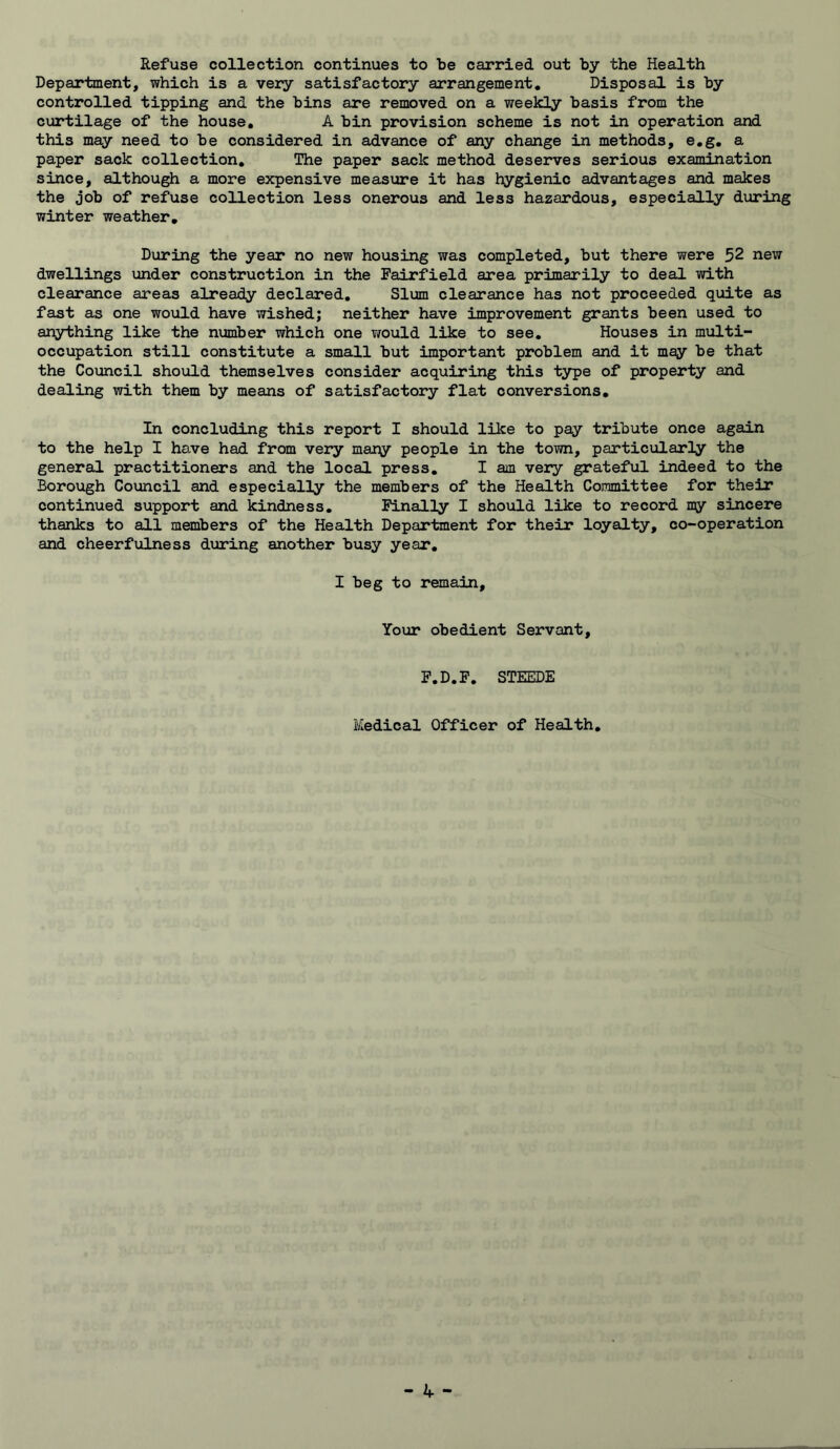 Refuse collection continues to be carried out by the Health Department, which is a very satisfactory arrangement. Disposal is by controlled tipping and the bins are removed on a weekly basis from the curtilage of the house, A bin provision scheme is not in operation and this may need to be considered in advance of any change in methods, e,g, a paper sack collection. The paper sack method deserves serious examination since, although a more expensive measure it has hygienic advantages and makes the job of refuse collection less onerous and less hazardous, especially during winter weather. During the year no new housing was completed, but there were 52 new dwellings under construction in the Fairfield area primarily to deal with clearance areas already declared. Slum clearance has not proceeded quite as fast as one would have wished; neither have improvement grants been used to anything like the number which one v/ould like to see. Houses in multi- occupation still constitute a small but important problem and it may be that the Council should themselves consider acquiring this type of property and dealing with them by means of satisfactory flat conversions. In concluding this report I should like to pay tribute once again to the help I have had from very mary people in the town, particularly the general practitioners and the local press, I am very grateful indeed to the Borough Council and especially the members of the Health Committee for their continued support and kindness. Finally I should like to record my sincere thanks to all members of the Health Department for their loyalty, co-operation and cheerfulness during another busy year, I beg to remain. Your obedient Servant, F.D.F. STEEDE Medical Officer of Health,
