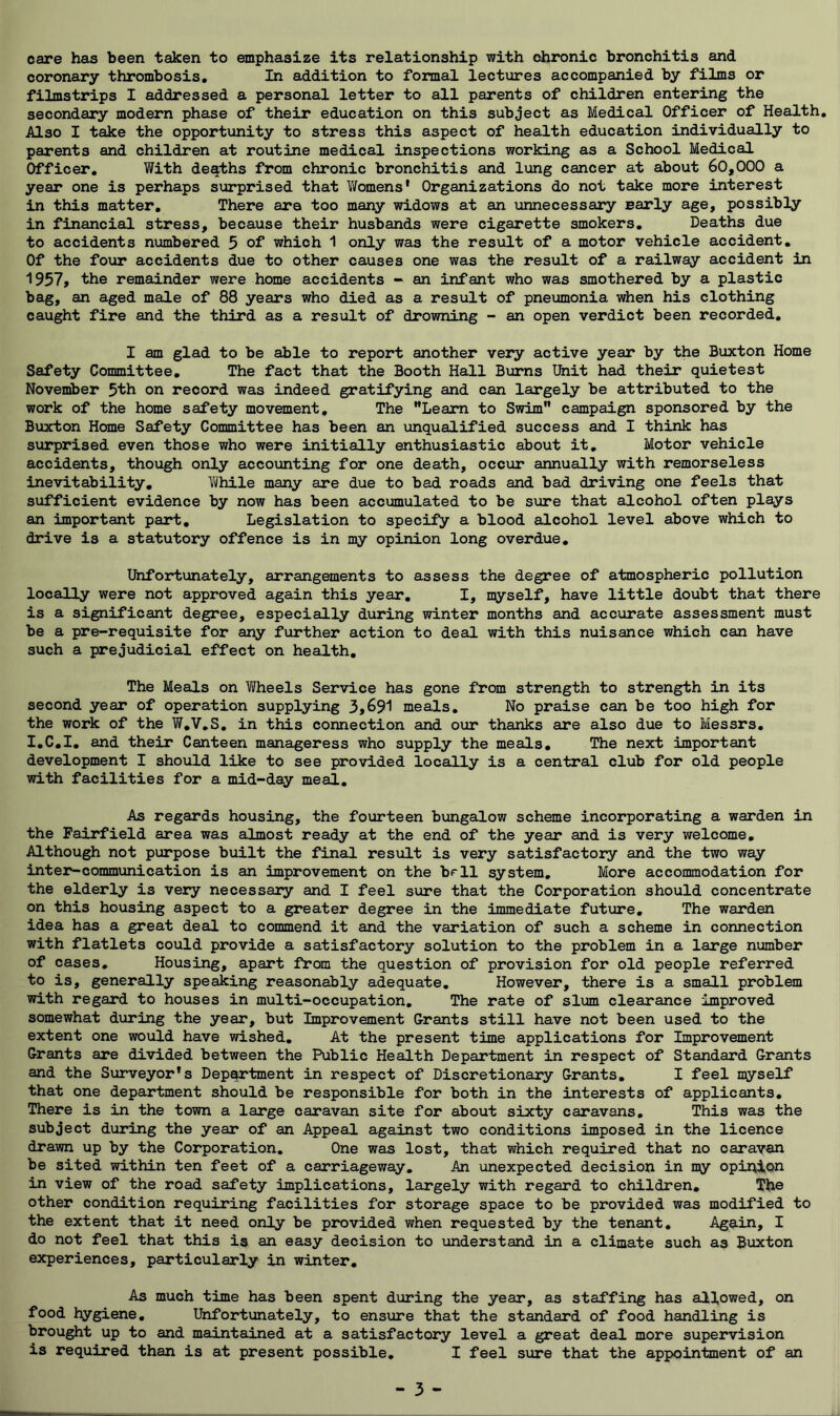 care has been taken to emphasize its relationship with chronic bronchitis and coronary thrombosis. In addition to formal lectures accompanied by films or filmstrips I addressed a personal letter to all parents of children entering the secondary modern phase of their education on this subject as Medical Officer of Health, Also I take the opportunity to stress this aspect of health education individually to parents and children at routine medical inspections working as a School Medical Officer, With de^hs from chronic bronchitis and lung cancer at about 60,000 a year one is perhaps surprised that Womens' Organizations do not take more interest in this matter. There are too many widows at an unnecessary early age, possibly in financial stress, because their husbands were cigarette smokers. Deaths due to accidents numbered 5 of which 1 only was the result of a motor vehicle accident. Of the four accidents due to other causes one was the result of a railway accident in 1957, the remainder were home accidents * an infant who was smothered by a plastic bag, an aged male of 88 years who died as a result of pneumonia when his clothing caught fire and the third as a result of drowning - an open verdict been recorded, I am glad to be able to report another very active year by the Buxton Home Safety Committee, The fact that the Booth Hall Burns Iftiit had their quietest November 5th on record was indeed gratifying and can largely be attributed to the work of the home safety movement. The Learn to Swim campaign sponsored by the Buxton Home Safety Committee has been an unqualified success and I think has surprised even those who were initially enthusiastic about it. Motor vehicle accidents, though only accounting for one death, occur annually with remorseless inevitability, Yiihile many are due to bad roads and bad driving one feels that sufficient evidence by now has been accumulated to be sure that alcohol often plays an important part. Legislation to specify a blood alcohol level above which to drive is a statutory offence is in my opinion long overdue. Unfortunately, arrangements to assess the degree of atmospheric pollution locally were not approved again this year, I, myself, have little doubt that there is a significant degree, especially during winter months and accurate assessment must be a pre-requisite for any fiorther action to deal with this nuisance which can have such a prejudicial effect on health. The Meals on Wheels Service has gone from strength to strength in its second year of operation supplying 3,691 meals. No praise can be too high for the work of the W,V,S, in this connection and our thanks are also due to Messrs, I,C,I, and their Canteen manageress who supply the meals. The next important development I should like to see provided locally is a central club for old people with facilities for a mid-day meal. As regards housing, the fourteen bungalow scheme incorporating a warden in the Fairfield area was almost ready at the end of the year and is very welcome, Althou^ not purpose built the final result is very satisfactory and the two way inter-communication is an improvement on the bfll system. More accommodation for the elderly is very necessary and I feel sure that the Corporation should concentrate on this housing aspect to a greater degree in the immediate future. The warden idea has a great deal to commend it and the variation of such a scheme in connection with flatlets could provide a satisfactory solution to the problem in a large number of cases. Housing, apart from the question of provision for old people referred to is, generally speaking reasonably adequate. However, there is a small problem with regard to houses in multi-occupation. The rate of slum clearance improved somewhat during the year, but Improvement Grants still have not been used to the extent one would have wished. At the present time applications for Improvement Grants are divided between the Public Health Department in respect of Standard Grants and the Surveyor's Department in respect of Discretionary Grants, I feel myself that one department should be responsible for both in the interests of applicants. There is in the town a large caravan site for about sixty caravans. This was the subject during the year of an Appeal against two conditions imposed in the licence drawn up by the Corporation, One was lost, that which required that no caravan be sited within ten feet of a carriageway. An unexpected decision in my opinion in view of the road safety implications, largely with regard to children. The other condition requiring facilities for storage space to be provided was modified to the extent that it need only be provided when requested by the tenant. Again, I do not feel that this is an easy decision to understand in a climate such as Buxton experiences, particularly in winter. As much time has been spent during the year, as staffing has allowed, on food hygiene. Unfortunately, to ensure that the standard of food handling is brought up to and maintained at a satisfactory level a great deal more supervision is required than is at present possible, I feel sure that the appointment of an