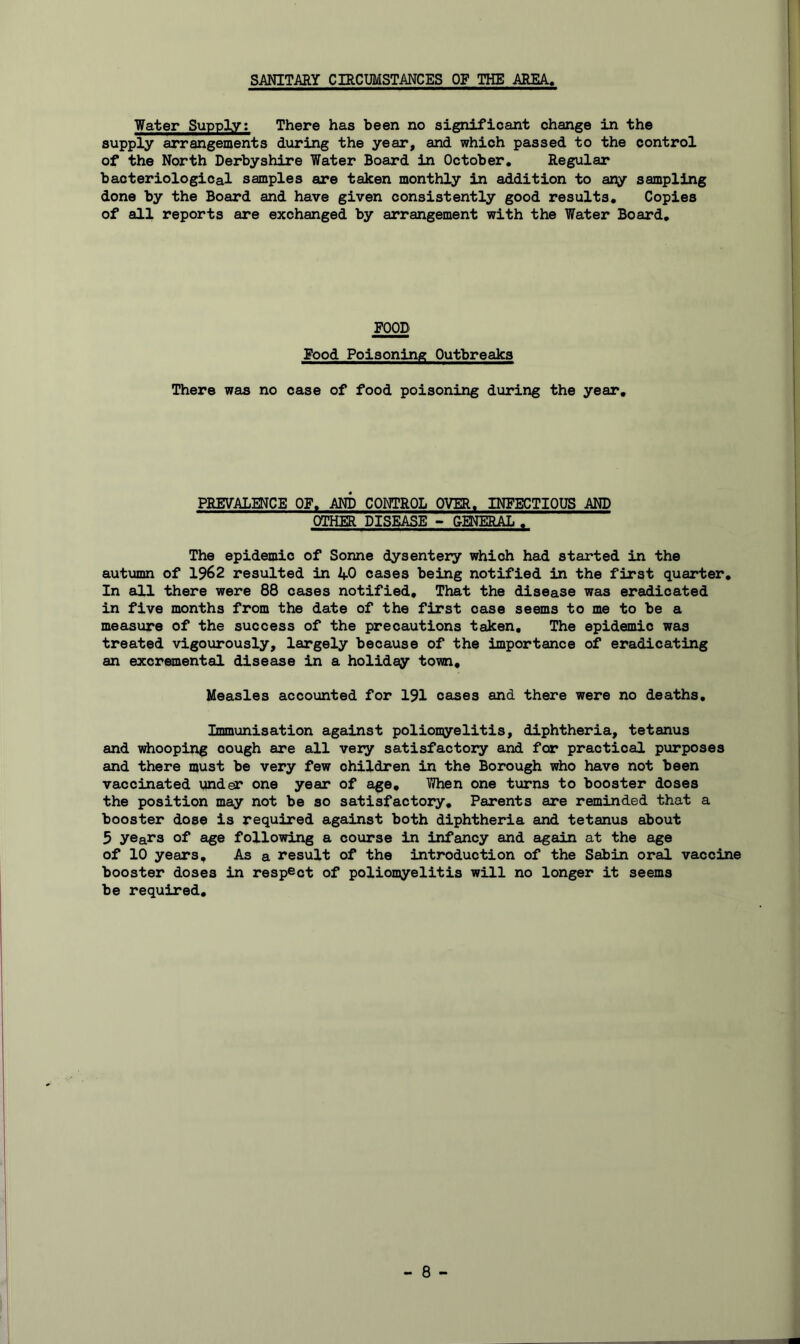 SANITARY CIRCUMSTANCES OF THE AREA« Water Supply; There has been no significant change in the supply arrangements during the year, and which passed to the control of the North Derbyshire Water Board in October, Regular bacteriological samples are taken monthly in addition to any sampling done by the Board and have given consistently good results. Copies of all reports are exchanged by arrangement with the Water Board, FOOD Food Poisoning Outbreaks There was no case of food poisoning during the year. PREVALENCE OF, AND CONTROL OVER, INFECTIOUS AND OTHER DISEASE - GENERAL , The epidemic of Sonne dysentery which had started in the autumn of 1962 resulted in 40 cases being notified in the first quarter. In all there were 88 cases notified. That the disease was eradicated in five months from the date of the first case seems to me to be a measure of the success of the precautions taken. The epidemic was treated vigourously, largely because of the importance of eradicating an excremental disease in a holiday town. Measles accounted for 191 cases and there were no deaths. Immunisation against poliomyelitis, diphtheria, tetanus and whooping cough are all very satisfactory and for practical purposes and there must be very few children in the Borough who have not been vaccinated under one year of age. When one turns to booster doses the position may not be so satisfactory. Parents are reminded that a booster dose is required against both diphtheria and tetanus about 5 years of age following a course in infancy and again at the age of 10 years. As a result of the introduction of the Sabin oral vaccine booster doses in respect of poliomyelitis will no longer it seems be required.