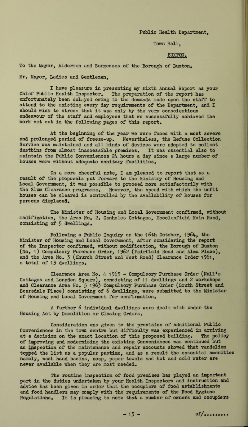 Public Health Department, Town Hall, BUXTON. To the Mayor, Aldemen and Burgesses of the Borough of Buxton, Mr, Mayor, Ladies and Gentlemen, I have pleasiare in presenting my sixth Annual Report as your Chief Public Health Inspector. The preparation of the report has unfortxmately been delayed owing to the demands made upon the staff to attend to the existing every day requirements of the Department, and I shoiold wish to stress that it was oxily by the very conscientious endeavour of the staff and employees that we successfully achieved the work set out in the following pages of this report. At the beginning of the year we were faced with a most severe and prolonged period of freeze-up. Nevertheless, the Refuse Collection Service was maintained and all kinds of devices were adopted to collect dustbins from almost inaccessible premises. It was essential also to maintain the Public Conveniences 2J+ hours a day since a large number of houses were without adeqiiate sanitary facilities. On a more cheerful note, I am pleased to report that as a result of the proposals put forward to the Ministry of Housing and Local Government, it was possible to proceed more satisfactorily with the Slum Clearance programme. However, the speed with which the unfit ho\ises can be cleared is controlled by the availability of houses for persons displaced. The Minister of Housing and Local Government confirmed, without modification, the Area No, 2, Canholes Cottages, Macclesfield Main Road, consisting of 5 dwellings. Following a Public Inquiry on the l6th October, 19^4, the Minister of Housing and Local Government, after considering the report of the Inspector confirmed, without modification, the Borou^ of Bxixton (No, l) Compxilsory Purchase Order, 19^2 (Fairfield Road and Alma Place), and the Area No. 3 (Church Street and West Road) Clearance Order 19^1, a total of 13 dwellings. Clearance Area No, 4 19^3 ~ Compulsory Purchase Order (Nall*s Cottages and Longden Sqmre), consisting of 11 dwellings and 2 workshops and Clearance Area No, 5 19^3 Compulsory Purchase Order (South Street and Scarsdale Place) consisting of 6 dwellings, were submitted to the Minister of Housing and Local Government for confirmation, A further 6 individual dwellings were dealt with under the Housing Act by Demolition or Closing Orders, Consideration was given to the provision of additional Public Conveniences in the town centre but difficulty was experienced in arriving at a decision on the exact location of this proposed building. The policy of inyroving and modernising the existing Conveniences was continued but an inspection of the maintenance and repair accounts showed that vandalism topped the list as a popular pastime, and as a resxalt the essential amenities namely, wash hand basins, soap, paper towels and hot and cold water are never available when they are most needed. The routine inspection of food premises has played an important part in the duties undertaken by your Health Inspectors and instruction and advice has been given in order that the occvpiers of food establishments and food handlers may comply with the requirements of the Pood Hygiene Regulations, It is pleasing to note that a nvimber of owners and occ\q)iers