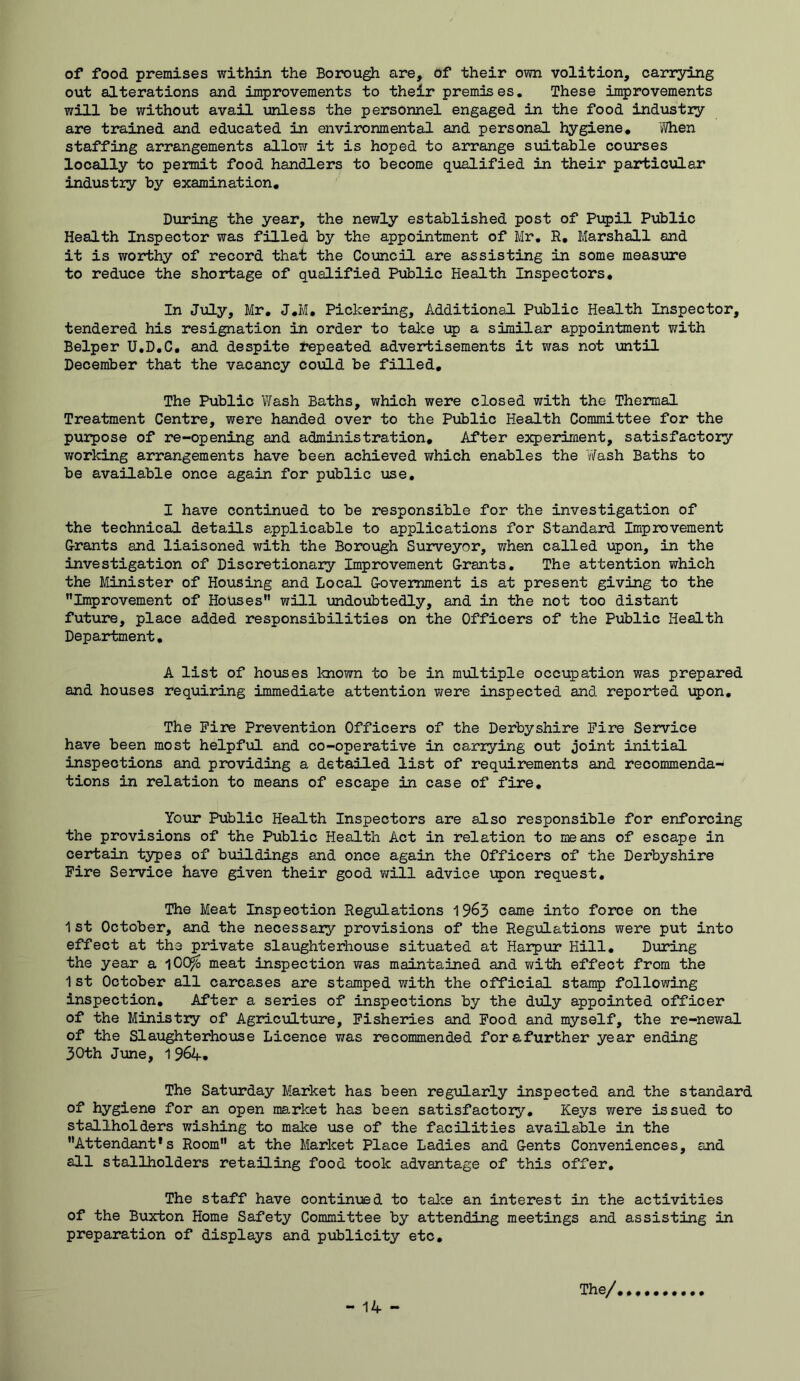 of food premises within the Borough are, of their own volition, carr3ring out alterations and improvements to their premises. These improvements will he without avail unless the personnel engaged in the food industly are trained and educated in environmental and personal hygiene. When staffing arrangements allow it is hoped to arrange siiitable courses locally to permit food handlers to become qualified in their particular industiy by examination. During the year, the newly established post of Pupil Public Health Inspector was filled by the appointment of Mr, R, Marshall and it is worthy of record that the Council are assisting in some measiare to reduce the shortage of qualified Public Health Inspectors, In Jiily, Mr, J,M, Pickering, Additional Public Health Inspector, tendered his resignation in order to take up a similar appointment with Helper U.D.C, and despite repeated advertisements it was not until December that the vacancy could be filled. The Public Wash Baths, which were closed with the Thermal Treatment Centre, were handed over to the Public Health Committee for the puipose of re-opening and administration. After experiment, satisfactory working arrangements have been achieved which enables the 'Wash Baths to be available once again for public use, I have continued to be responsible for the investigation of the technical details applicable to applications for Standard Improvement G-rants and liaisoned with the Borough Surveyor, when called upon, in the investigation of Discretionary Improvement G-rants. The attention which the Minister of Housing and Local Government is at present giving to the Improvement of Houses will undoubtedly, and in the not too distant future, place added responsibilities on the Officers of the Public Health Department. A list of hoioses laiown to be in multiple occupation was prepared and houses requiring immediate attention Vtrere inspected and reported upon. The Fire Prevention Officers of the Derbyshire Fire Service have been most helpful and co-operative in ca-rrying out joint initial inspections and providing a detailed list of requirements and recommenda- tions in relation to means of escape in case of fire. Your Public Health Inspectors are also responsible for enforcing the provisions of the Public Health Act in relation to means of escape in certain types of buildings and once again the Officers of the Derbyshire Fire Service have given their good Virill advice i:5)on request. The Meat Inspection Regulations 19^3 came into force on the 1st October, and the necessary provisions of the Regulations were put into effect at the private slaughterhouse situated at Harpur Hill, During the year a 100^ meat inspection was maintained and with effect from the 1 st October all carcases are stamped with the official stamp following inspection. After a series of inspections by the diiLy appointed officer of the Ministry of Agriculture, Fisheries and Food and myself, the re-newal of the SI aught erhoiise Licence was recommended forafurther year ending 30th June, 1 964, The Saturday Market has been regularly inspected and the standard of hygiene for an open market has been satisfactory. Keys were issued to stallholders wishing to make use of the facilities available in the Attendant*s Room at the Market Place Ladies and Gents Conveniences, and all stallholders retailing food took advantage of this offer. The staff have continued to take an interest in the activities of the Buxton Home Safety Committee by attending meetings and assisting in preparation of displays and publicity etc. The/,