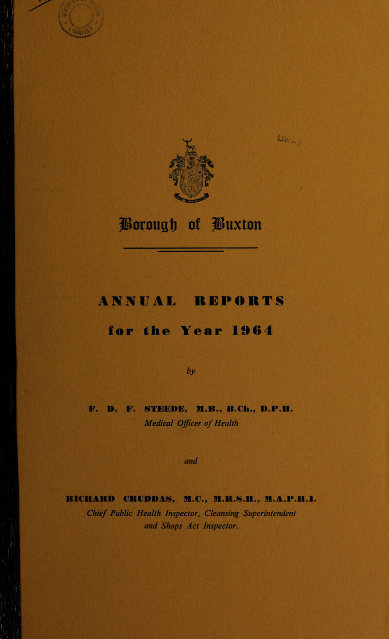 Poroust) of Buxton ANBfVAL REPORTS for the Year 1964 by F. D. F. ISTFFDF, 91.B., B.€h., D.P.H. Medical Officer of Health and RICHABD CRIJDDAN, R.C., R.R.IS.H., R.A.P.H.I. Chief Public Health Inspector, Cleansing Superintendent and Shops Act Inspector.