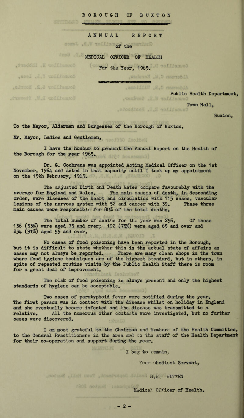 ANNUAL REPORT of the IffiDICAL OPFICER OP HEALTH Por the Year, 1965. Public Health Department, Town Hall, Buxton, To the Mayor, Aldermen and Burgesses of the Borough of Buxton, Mr, Mayor, Ladies and Gentlemen, I have the honour to present the Annual Report on the Health of the Borough for the year 1965. Dr. G, Cochrane was appointed Acting Medical Officer on the 1st November, I964 and acted in that capacity until I took up ny appointment on the 15th Pebruary, 1965. The adjusted Birth and Death Rates compare favourably with the average for England and Wales, The main causes of death, in descending order, were diseases of the heart and circulation with II5 cases, vascular lesions of the nervous system with 52 and cancer with 39. These three main causes were responsible for 80^ of the total deaths. The total number of deaths for the year was 256, Of these 136 (53^) were aged 75 and over; 192 ( 755^) were aged 65 and over and 234 (91%) aged 55 and over. No cases of food poisoning have been reported in the Borough, but it is difficult to state whether this is the actual state of affairs as cases may not always be reported. There are many clean shops in the town where food hygiene techniques are of the highest standard, but in others, in spite of repeated routine visits by the Public Health Staff there is room for a great deal of improvement. The risk of food poisoning is always present and only the highest standards of hygiene can be acceptable. Two cases of paratyphoid fever were notified during the year. The first person was in contact with the disease whilst on holiday in England and she eventually became infected and the disease was transmitted to a relative. All the numerous other contacts were investigated, but no further cases were discovered, I am most grateful to the Chairman and Member? of the Health Committee, to the General Practitioners in the area an.d to the staff of the Health Department for their co-operation and support during the year, I beg to remain^ Your obedient Sei’vant, H.I, WlfirUEN Medica.’ Gfr'icer of Health,