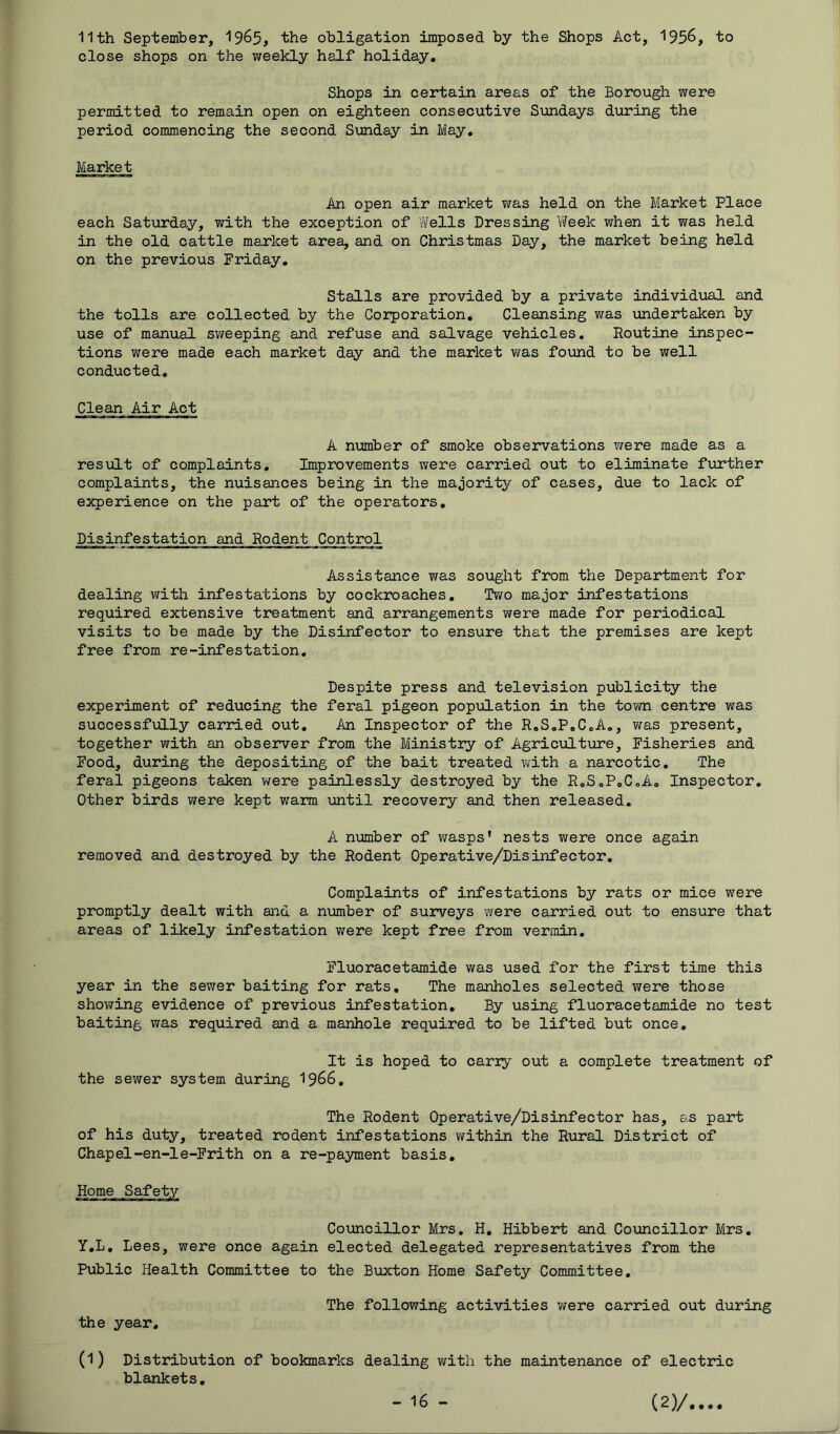 11th September, 19^5, the obligation imposed by the Shops Act, 1956, to close shops on the weekly half holiday. Shops in certain areas of the Borough were permitted to remain open on eighteen consecutive Sundays during the period commencing the second Sunday in May, Market An open air market was held on the Market Place each Saturday, with the exception of Wells Dressing 'Week when it was held in the old cattle market area, and on Christmas Day, the market being held on the previous Friday, Stalls are provided by a private individual and the tolls are collected by the Corporation, Cleansing was \mdertaken by use of manual sweeping and refuse and salvage vehicles. Routine inspec- tions were made each market day and the market was found to be well conducted. Clean Air Act A number of smoke observations were made as a result of complaints. Improvements were carried out to eliminate further complaints, the nuisances being in the majority of cases, due to lack of experience on the part of the operators. Disinfestation and Rodent Control Assistance was sought from the Department for dealing with infestations by cockroaches. Two major infestations required extensive treatment and arrangements y/ere made for periodical visits to be made by the Disinfector to ensure that the premises are kept free from re-infestation. Despite press and television publicity the experiment of reducing the feral pigeon population in the town centre was successfully carried out. An Inspector of the RoSoPoCoA,, was present, together with an observer from the Ministry of Agriculture, Fisheries and Food, during the depositing of the bait treated with a narcotic. The feral pigeons taken v/ere painlessly destroyed by the RoSoPoCoA, Inspector, Other birds were kept wrarm until recovery and then released. A number of wasps’ nests were once again removed and destroyed by the Rodent Operative/Disinfector, Complaints of infestations by rats or mice were promptly dealt with and a niomber of surveys were carried out to ensure that areas of likely infestation were kept free from vermin, Fluoracetamide was used for the first time this year in the sewer baiting for rats. The manholes selected were those showing evidence of previous infestation. By using fluoracetamide no test baiting was required and a manhole required to be lifted but once. It is hoped to cariy out a complete treatment of the sewer system during 1966, The Rodent Operative/Disinfector has, as part of his duty, treated rodent infestations within the Rural District of Chapel-en-le-Frith on a re-payment basis. Coimcillor Mrs. H, Hibbert and Councillor Mrs, y,L, Lees, were once again elected delegated representatives from the Public Health Committee to the Buxton Home Safety Committee, the year. The following activities were carried out during (1) Distribution of bookmarks dealing with the maintenance of electric blankets.