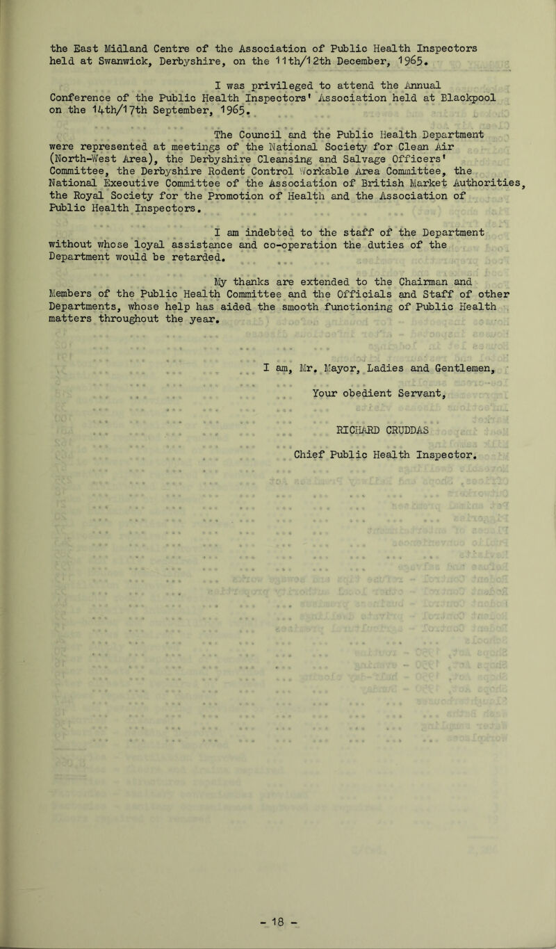 the East Midland Centre of the Association of Public Health Inspectors held at Swanwick, Derbyshire, on the 11 th/12th December, 1965* I was privileged to attend the Annual Conference of the Public Health Inspectors’ Association held at Blackpool on the lAth/iyth September, I965. . The Council and the Public Health Department were represented at meetings of the National Society for Clean Air (North-V/est Area), the Derbyshire Cleansing and Salvage Officers’ Committee, the Derbyshire Rodent Control VlTorkable Area Committee, the National Executive Committee of the Association of British Market Authorities, the Royal Society for the Promotion of Health and the Association of Public Health^Inspectors, I am indebted to the staff of the Department without whose loyal assistance and co-operation the duties of the Department would be retarded, lily thanks are extended to the Chairman and Members of the Public Health Committee and the Officials and Staff of other Departments, whose help has aided the smooth functioning of Public Health matters throughout the year. I am, Mr, Mayor, Ladies and Gentlemen, ■ Your obedient Servant, RICHARD CRUDDAS Chief Public Health Inspector,