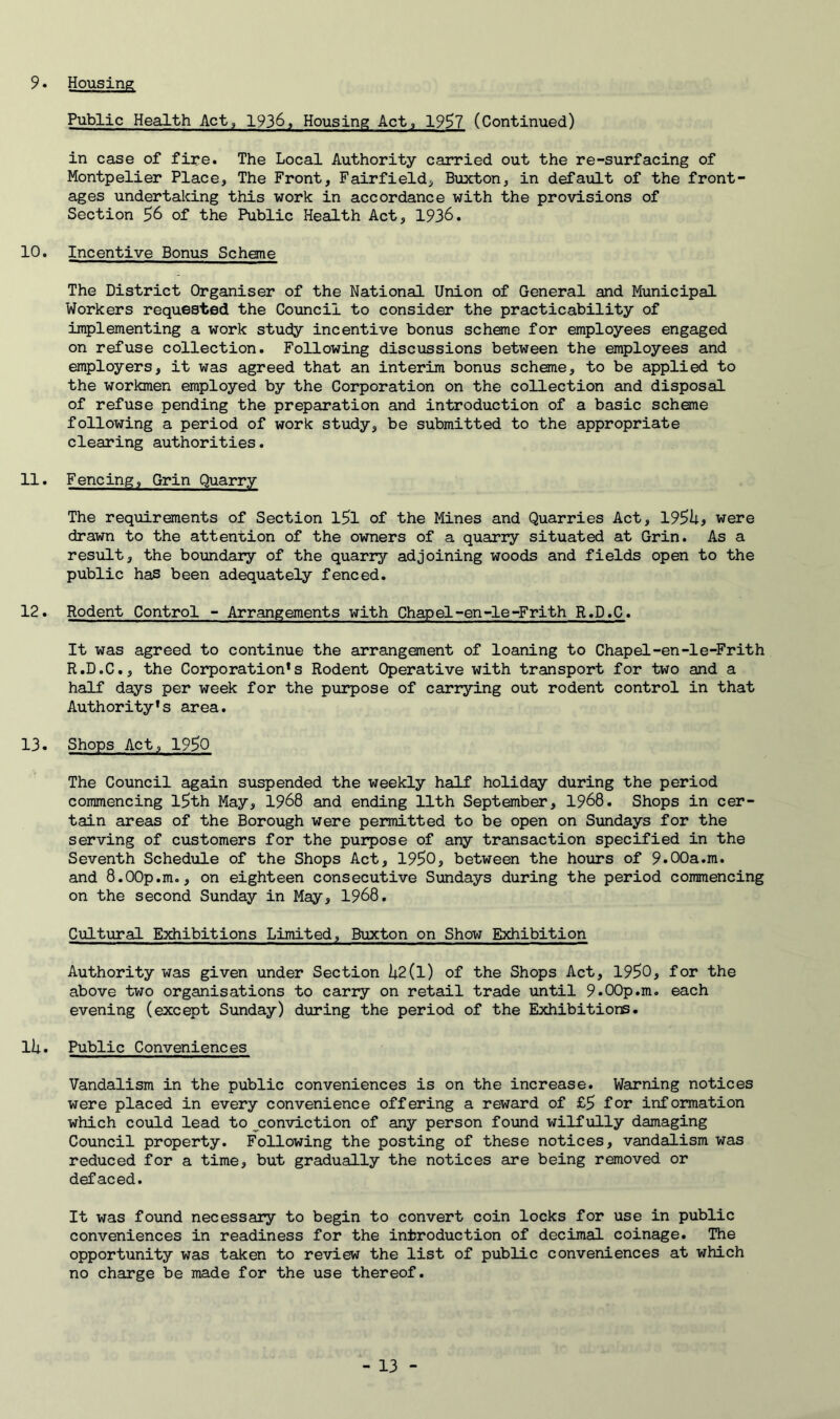 9. Housing Public Health Act, 1936, Housing Act, 1997 (Continued) in case of fire. The Local Authority carried out the re-surfacing of Montpelier Place, The Front, Fairfield, Buxton, in default of the front- ages undertaking this work in accordance with the provisions of Section 56 of the Public Health Act, 1936. 10. Incentive Bonus Scheme The District Organiser of the National Union of General and Municipal Workers requested the Council to consider the practicability of implementing a work study incentive bonus scheme for employees engaged on refuse collection. Following discussions between the employees and employers, it was agreed that an interim bonus scheme, to be applied to the workmen employed by the Corporation on the collection and disposal of refuse pending the preparation and introduction of a basic schene following a period of work study, be submitted to the appropriate clearing authorities. 11. Fencing, Grin Quarry The requirements of Section l5l of the Mines and Quarries Act, 19^hf were drawn to the attention of the owners of a quarry situated at Grin. As a result, the boundary of the quarry adjoining woods and fields open to the public ha5 been adequately fenced. 12. Rodent Control - Arrangements with Chapel-en-le-Frith R.D.C. It was agreed to continue the arrangement of loaning to Chapel-en-le-Frith R.D.C., the Corporation*s Rodent Operative with transport for two and a half days per week for the purpose of carrying out rodent control in that Authority*s area. 13. Shops Act, 1950 The Council again suspended the weekly half holiday during the period commencing l5th May, 1968 and ending 11th September, 1968. Shops in cer- tain areas of the Borough were permitted to be open on Sundays for the serving of customers for the purpose of any transaction specified in the Seventh Schedule of the Shops Act, 1950, between the hours of 9.00a.m. and 8.00p.m., on eighteen consecutive Sundays during the period commencing on the second Sunday in May, 1968. Cultural Exhibitions Limited, Buxton on Show Exhibition Authority was given under Section i4.2(l) of the Shops Act, 1950, for the above two organisations to carry on retail trade until 9.00p.m. each evening (except Sunday) during the period of the Exhibitions. li;. Public Conveniences Vandalism in the public conveniences is on the increase. Warning notices were placed in every convenience offering a reward of £5 for information which could lead to ^conviction of any person found wilfully damaging Council property. Following the posting of these notices, vandalism was reduced for a time, but gradually the notices are being removed or defaced. It was found necessary to begin to convert coin locks for use in public conveniences in readiness for the introduction of decimal coinage. The opportunity was taken to review the list of public conveniences at which no charge be made for the use thereof.