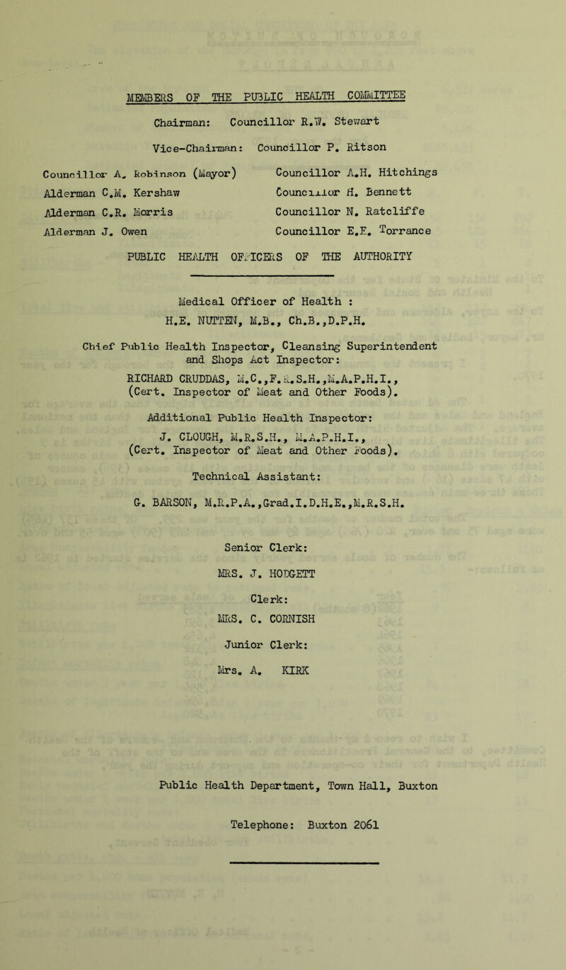 MMERS OF THE PUBLIC HEALTH COMITTEE Councillor R.W, Stewart Chairman: Vic e-Chairman Coiinoilloi* Robinson (Mayor) Alderman C.M, Kershaw Alderman C.R, Morris Alderman J, Owen : Councillor P, Ritson Councillor A*H, Hitchings Councixior H. Bennett Councillor N, Ratcliffe Councillor E.E. Torrance PUBLIC HEALTH OErlCEtiS OF THE AUTHORITY Medical Officer of Health ; H.E. NUTTEN, M.B., Ch.B.,D.P.H. Chief Public Health Inspector, Cleansing Superintendent and Shops Act Inspector: RICHARD CRUDDAS, M.C.,F.R,S.H.,M.A.P.H.I., (Cert, Inspector of Meat and Other Foods). Additional Public Health Inspector: J, CLOUGH, M.R.S.H., M.A..P.H.I., (Cert. Inspector of Meat and Other Foods), Technical Assistant: G. BARSON, M.R.P.A.,Grad.I.D.H,E.,M.R.S.H. Senior Clerk: MS. J. HODGETT Clerk: MS. C. CORNISH Junior Clerk: Mrs. A. ICIEK Public Health Department, Town Hall, Buxton Telephone: Buxton 2o6l