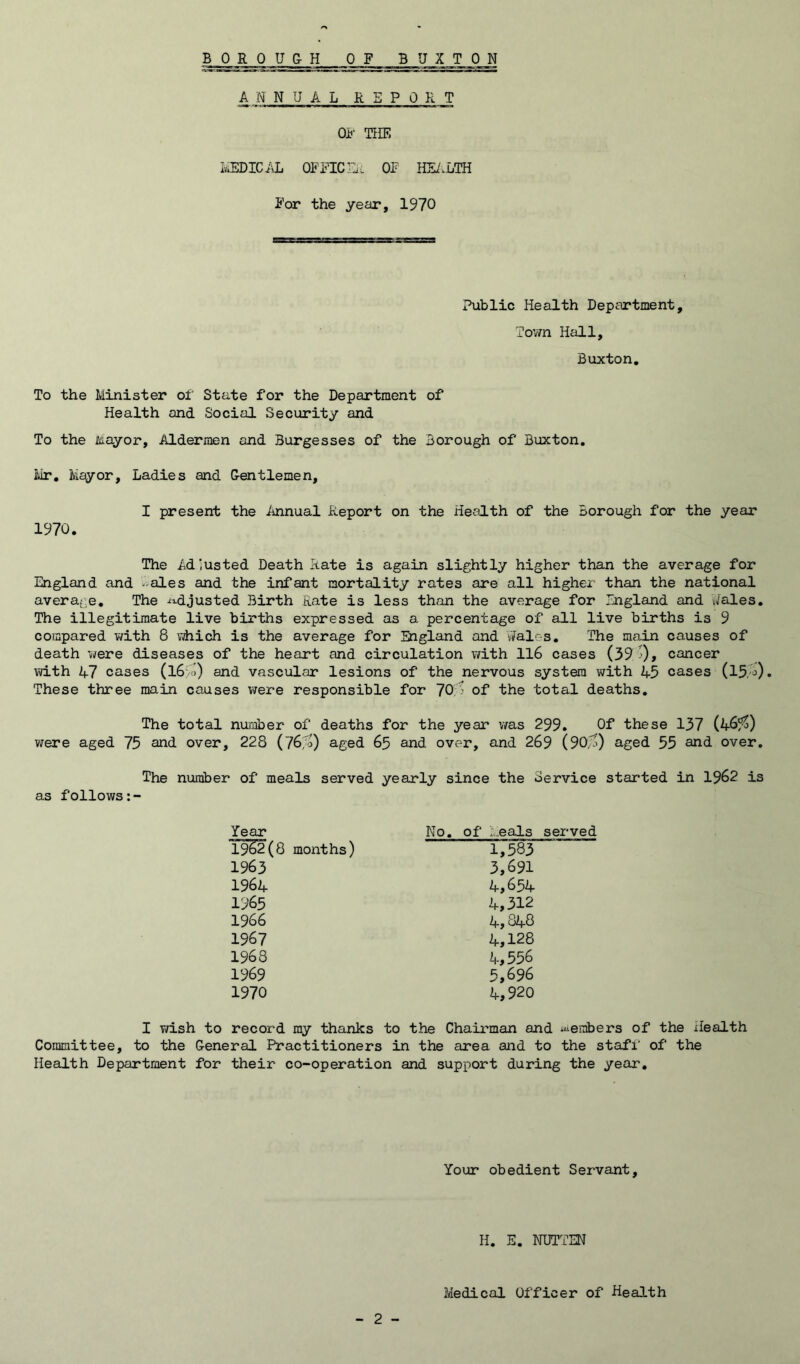 ANNUAL REPORT OF THE i^ICAL OFFTCrji OF HE/.LTH For the year, 1970 Public Health Department, Town Hall, Buxton, To the Minister of' State for the Department of Health and Social Security and To the Jiiayor, Aldermen and Burgesses of the Borough of Buxton. Mr. Mayor, Ladies and G-entlemen, I present the Annual Report on the Health of the Borough for the year 1970. The Adjusted Death Rate is again slightly higher than the average for England and - ales and the infant mortality rates are all higher than the national avera^^e. The -t^djusted Birth Rate is less than the average for England and v/ales. The illegitimate live births expressed as a percentage of all live births is 9 compared ¥/ith 8 which is the average for England and vfeles. The main causes of death were diseases of the heart and circulation v/ith Il6 cases (39! j), cancer with 47 cases (l6>o) and vascular lesions of the nervous system with 45 cases (15,'j). These three main causes v^ere responsible for 70;> of the total deaths. The total number of deaths for the year was 299. Of these 137 were aged 75 and over, 228 (76!^) aged 65 and over, and 269 (90,^) aged 55 and over. The number of meals served yearly since the Service started in 1962 is as follows Year No. of ...eals served 1962(8 months) 1,583 1963 3,691 1964 4,654 1965 4,312 1966 4,848 1967 4,128 1968 4,556 1969 5,696 1970 4,920 I v/ish to record my thanks to the Chairman and ^embers of the xlealth Committee, to the General Practitioners in the area and to the staff of the Health Department for their co-operation and support during the year. Your obedient Servant, H. E. NUTTEN Medical Officer of Health