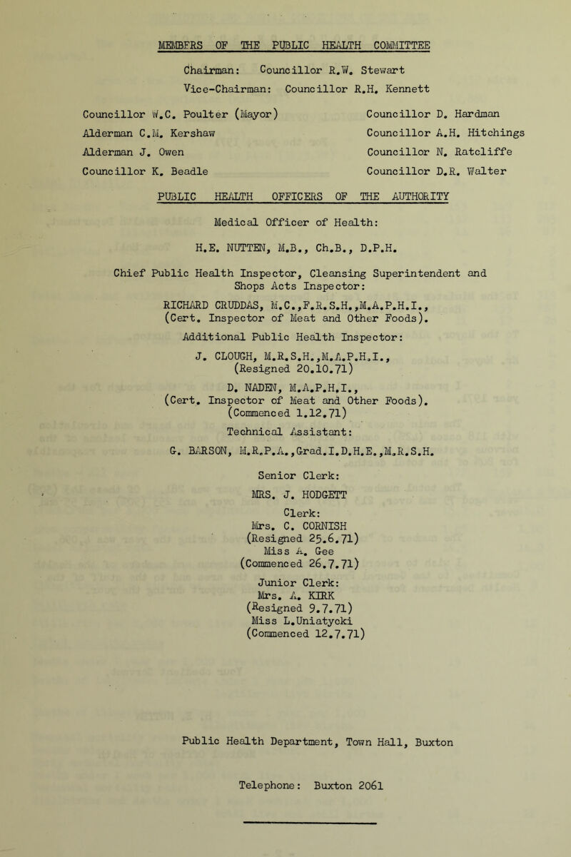 MEfffiFRS OF THE PUBLIC HEi^TH COiMITTEE Chairman: Councillor R.W. Stewart Vice-Chairman: Councillor R.H, Kennett Councillor tf.C. Poulter (Mayor) Councillor D, Hardman Alderman C.M, Kershaw Councillor A.H, Hitchings Alderman J, Owen Councillor N, Ratcliffe Coiancillor K, Beadle Councillor D*R, Walter PUBLIC HEi'JliTH OFFICERS OF THE AUTHORITY Medical Officer of Health: H.E. NUTTEN, M.B., Ch.B., D.P.H. Chief Public Health Inspector, Cleansing Superintendent and Shops Acts Inspector: RICHARD CRUDD/iS, M.C.,F.R.S.H.,M.A.P.H.I., (Cert, Inspector of Meat and Other Foods). Additional Public Health Inspector: J. CLOUGH, M.R.S.H.,M.A.P.H,I., (Resigned 20,10.7l) D. NADEN, M.A.P.H.I., (Cert, Inspector of Meat and Other Foods), (Commenced 1,12.71) Technical Assistant: G. BARSON, M.R,P.A.,Grad.I.D.H.E.,M,R.S.H. Senior Clerk: MS. J. HODGETT Clerk: Ivirs. C. CORNISH (Resigned 25.6,71) Ms s A, Gee (Commenced 26,7,71) Junior Clerk: Mrs. A. KIRK (i^esigned 9.7.71) Miss L.Uniatycki (Commenced 12,7,71) Public Health Department, Town Hall, Buxton Telephone: Buxton 206l