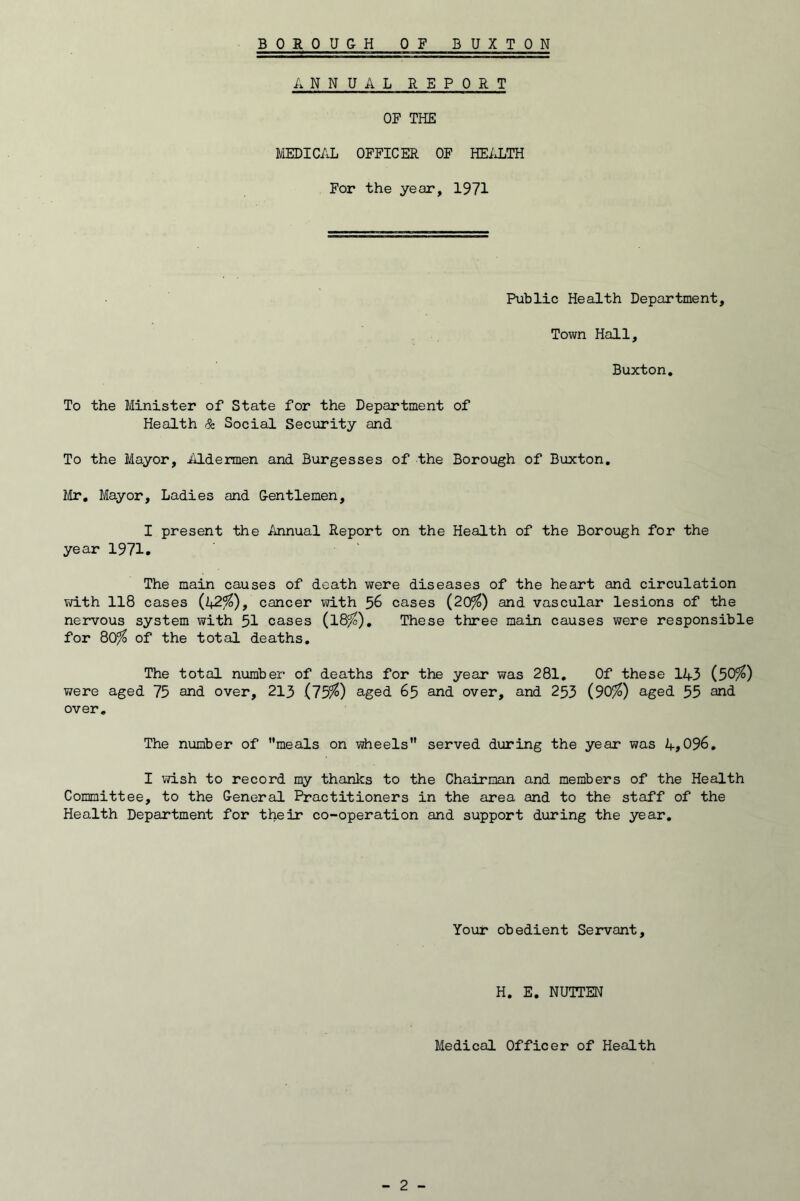 ANNUAL REPORT OF THE MEDICAL OFFICER OF HEiHiTH For the year, 1971 Public Health Department, Town Hall, Buxton, To the Minister of State for the Department of Health & Social Security and To the Mayor, iUdermen and Burgesses of the Borough of Buxton, lUr, Mayor, Ladies and Gentlemen, I present the Annual Report on the Health of the Borough for the year 1971. The main causes of death were diseases of the heart and circulation vd.th 118 cases (^2%), cancer with 56 cases (20^) and vascular lesions of the nervous system with 5I cases (l8^). These three main causes were responsible for 80^ of the total deaths. The total number of deaths for the year was 281, Of these 1A3 (50^) were aged 75 and over, 213 (15%) a.ged 65 and over, and 253 (90^) aged 55 and over. The number of meals on wheels served during the year was A,096, I vvish to record my thanks to the Chairman and members of the Health Committee, to the General Practitioners in the area and to the staff of the Health Department for their co-operation and support during the year. Your obedient Servant, H, E, NUTTEN Medical Officer of Health