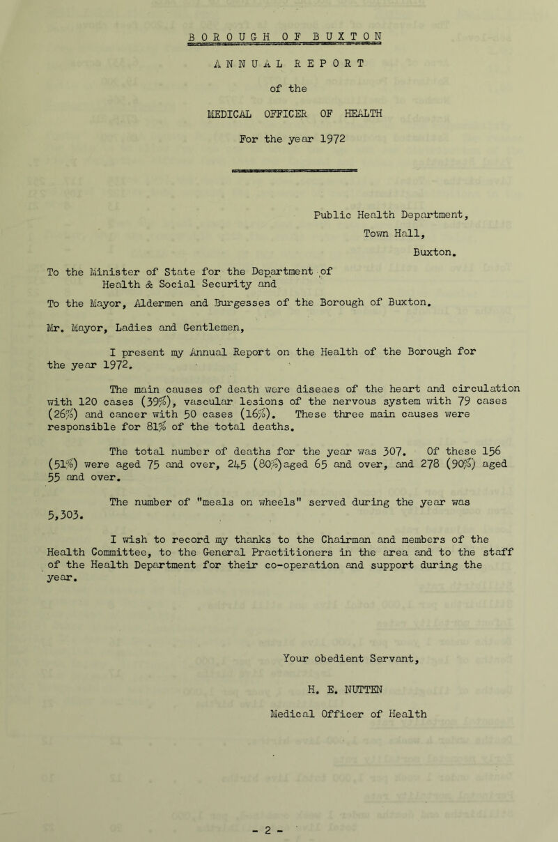 ANNUAL REPORT of the IffiDICAL OPFICER OF HEALTH For the year 1972 Public Health Department, To?m Hall, Buxton, To the Minister of State for the Department of Health & Social Security and To the Mayor, Aldermen and Burgesses of the Borough of Buxton, Mr, Mayor, Ladies and Gentlemen, I present my Annual Report on the Health of the Borough for the year 1972, The main causes of death were diseaes of the heart and circulation with 120 cases {39fo), vascular lesions of the nervous system with 79 cases (26/0) and cancer with 50 cases (I6/0), These three main causes were responsible for 81^ of the total deaths. The total number of deaths for the year was 307. Of these I56 (51%) v^ere aged 75 over, 245 (80,^)aged 65 and over, and 278 (SO/V) aged 55 end over. 5,303. The number of meals on vjheels served during the year was I vn.sh to record my thanks to the Chairman and members of the Health Committee, to the (xeneral Practitioners in the area and to the staff of the Health Department for their co-operation and support during the year. Your obedient Servant, H, E, NUTTEN Medical Officer of Health
