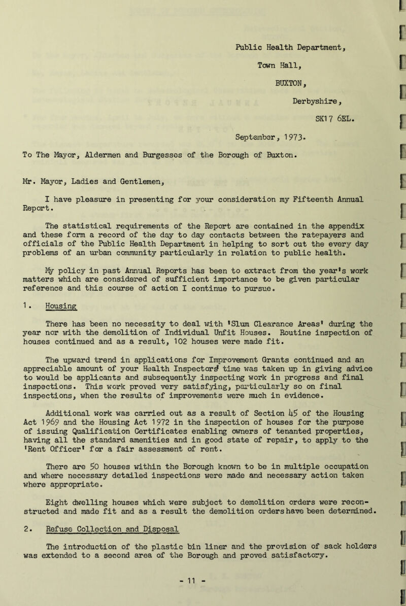 Public Health Department, Town Hall, BUXTON, Derbyshire, SKI 7 6EL. September, 1973-« To The Mayor, Aldermen and Burgesses of the Borough of Buxton. Mr. Mayor, Ladies and Gentlemen, I have pleasure in presenting for your consideration my Fifteenth Annual Report. The statistical requirements of the Report are contained in the appendix and these form a record of the day to day contacts between the ratepayers and officials of the Public Health Department in helping to sort out the every day problems of an urban community particularly in relation to public health. % policy in past Annual Reports has been to extract from the year’s work matters which are considered of sufficient importance to be given particular reference and this course of action I continue to pursue. 1. Housing There has been no necessity to deal with ’Slum Clearance Areas’ during the year nor vjith the demolition of Individual Unfit Houses. Routine inspection of houses continued and as a result, 102 houses were made fit. The upi^rard trend in applications for Improvement Grants continued and an appreciable amount of your Health Inspector^ time was taken up in giving advice to would be applicants and subsequently inspecting work in progress and final inspections. This work proved very satisfying, particularly so on final inspections, when the results of improvements were much in evidence. Additional work was carried out as a result of Section of the Housing Act 1 969 and the Housing Act 1 972 in the inspection of houses for the purpose of issuing Qualification Certificates enabling owners of tenanted properties, having all the standard amenities and in good state of repair, to apply to the ’Rent Officer’ for a fair assessment of rent. There are 50 houses vri.thin the Borough known to be in multiple occupation and where necessary detailed inspections were made and necessary action taken where appropriate. Eight dwelling houses which were subject to demolition orders were recon- structed and made fit and as a result the demolition orders have been determined. 2. Refuse Collection and Disposal The introduction of the plastic bin liner and the provision of sack holders was extended to a second area of the Borough and proved satisfactory.