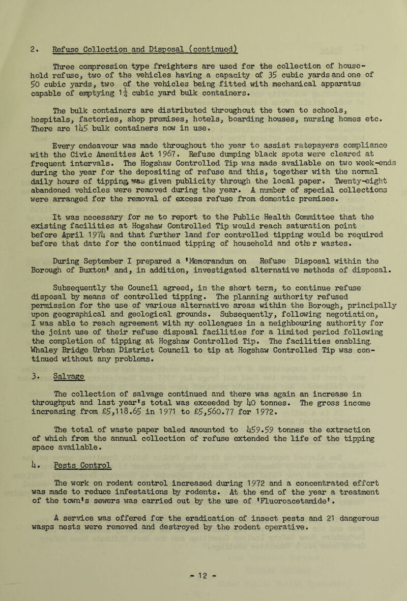 2. Refuse Collection and Disposal (continued) Three coir^ression type freighters are used for the collection of house- hold refuse, two of the vehicles having a capacity of 35 cubic yards and one of 50 cubic yards, two of the vehicles being fitted with mechanical apparatus capable of emptying cubic yard bulk containers. The bulk containers are distributed throughout the town to schools, hospitals, factories, shop premises, hotels, boarding houses, nursing homes etc. There are li;5 bulk containers now in use. Every endeavour was made throughout the year to assist ratepayers compliance with the Civic Amenities Act 196?. Refuse dumping black spots were cleared at frequent intervals. The Hogshaw Controlled Tip was mads available on two week-ends during the year for the depositing of refuse and this, together with the normal daily hours of tipping was given publicity throi3gh the local paper. Twenty-eight abandoned vehicles were removed during the year. A number of special collections were arranged for the removal of excess refuse from domestic premises. It was necessary for me to report to the Public Health Committee that the existing facilities at Hogshaw Controlled Tip would reach saturation point before April 197h and that further land for controlled tipping would be required before that date for the continued tipping of household and otter wastes. During September I prepared a 'Memorandum on Refuse Disposal within the Borough of Buxton* and, in addition, investigated alternative methods of disposal. Subsequently the Council agreed, in the short term, to continue refuse disposal by means of controlled tipping. The planning authority refused permission for the use of various alternative areas within the Borough, principally upon geographical and geological grounds. Subsequently, following negotiation, I was able to reach agreement with my colleagues in a neighbouring authority for the joint use of their refuse disposal facilities for a limited period folloX'jing the completion of tipping at Hogshaw Controlled Tip. The facilities enabling. Whaley Bridge Urban District Council to tip at Hogshaw Controlled Tip was con- tinued without any problems. 3. Salvage The collection of salvage continued and there was again an increase in throughput and last year's total was exceeded by UO tonnes. The gross income increasing from £5,118.65 in 1971 to £5,560.77 for 1972. The total of waste paper baled amounted to 11.59.59 tonnes the extraction of which from the annual collection of refuse extended the life of the tipping space available. h. Pests Control Tlie work on rodent control increased during 1972 and a concentrated effort was made to reduce infestations by rodents. At the end of the year a treatment of the town's sewers was carried out by’’ the use of * Fluor o ace t ami de'. A service was offered for the eradication of insect pests and 21 dangerous wasps nests were removed and destroyed by the rodent operative.