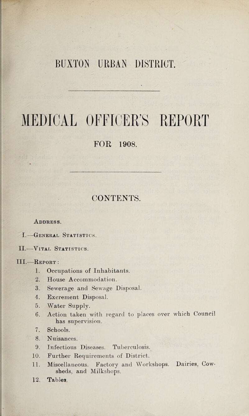 BUXTON URBAN DISTRICT. >n FOR 1908. REPORT CONTENTS. Address. I.—General Statistics. II.—Vital Statistics. III.—Report : 1. Occupations of Inhabitants. 2. House Accommodation. 3. Sewerage and Sewage Disposal. 4. Excrement Disposal. 5. Water Supply. 6. Action taken with regard to places over which Council has supervision. 7. Schools. 8. Nuisances. 9. Infectious Diseases. Tuberculosis. 10. Further Requirements of District. 11. Miscellaneous. Factory and Workshops. Dairies, Cow- sheds, and Milk shops, 12. Tables,