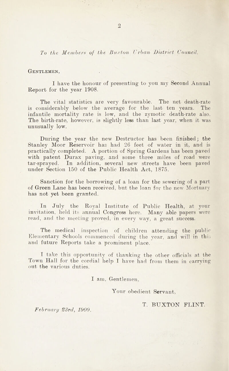 To the Members of the Buxton Urban District Council. Gentlemen, I have the honour of presenting to you my Second Annual Report for the year 1908. The vital statistics are very favourable. The net death-rate is considerably below the average for the last ten years. The infantile mortality rate is low, and the zymotic death-rate also. The birth-rate, however, is slightly less than last year, when it was unusually low. During the year the new Destructor has been finished; the Stanley Moor Reservoir has had 26 feet of water in it, and is practically completed. A portion of Spring Gardens has been paved with patent Durax paving, and some three miles of road were tar-sprayed. In addition, several new streets have been paved under Section 150 of the Public Health Act, 1875. Sanction for the borrowing of a loan for the sewering of a part of Green Lane has been received, but the loan for the new Mortuary has not yet been granted. In July the Royal Institute of Public Health, at your invitation, held its annual Congress here. Many able papers were read, and the meeting proved, in every way, a great success. The medical inspection of children attending the public Elementary Schools commenced during the year, and will in this and future Reports take a prominent place. I take this opportunity of thanking the other officials at the Town Hall for the cordial help I have had from them in carrying out the various duties. I am, Gentlemen, Your obedient Servant, February 23rd, 1909, T. BUXTON FLINT.