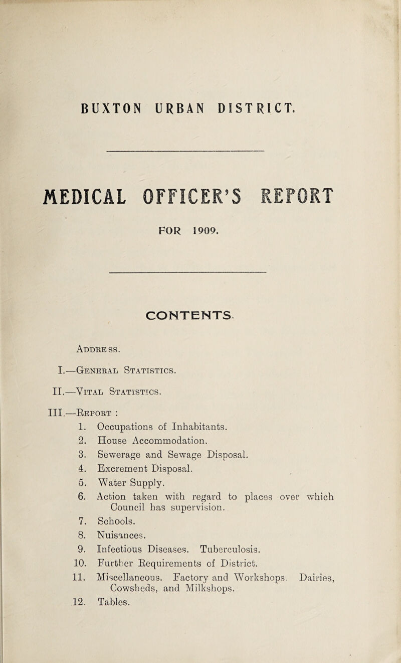 BUXTON URBAN DISTRICT. MEDICAL OFFICER’S REPORT FOR 1909. CONTENTS Address. I.—General Statistics. II.—Vital Statistics. Ill,—Report : 1. Occupations of Inhabitants. 2. House Accommodation. 3. Sewerage and Sewage Disposal. 4. Excrement Disposal. 5. Water Supply. 6. Action taken with regard to places over which Council has supervision. 7. Schools. 8. Nuisances. 9. Infectious Diseases. Tuberculosis. 10. Further Requirements of District. 11. Miscellaneous. Factory and Workshops. Dairies, Cowsheds, and Milkshops. 12. Tables.