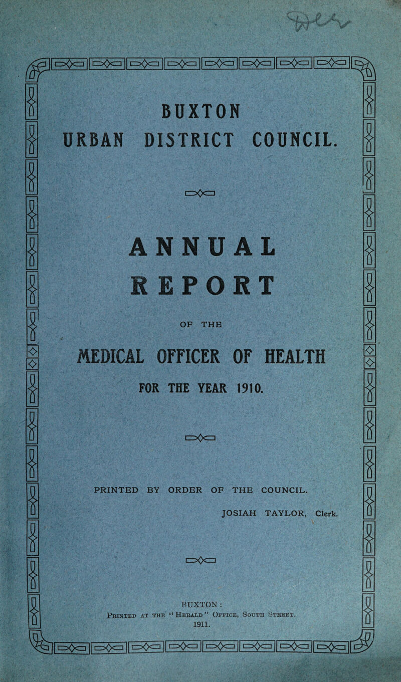 o<)a o<)a | c=><)c=i o£x=i t=>0c=i C=><>CZ] [=><>czi O^CZl BUXTON URBAN DISTRICT COUNCIL. ❖ ❖ c=>0<=] ANNUAL REPORT OF THE MEDICAL OFFICER OF HEALTH FOK THE YEAR 1910. c=X>c=i PRINTED BY ORDER OF THE COUNCIL. JOSIAH TAYLOR, Clerk. c=>0c=l BUXTON: Printed at the “Herald” Office, South Street. 1911. •=>)c=] □=><><=] c=><)c=] c>0a o()a cixj<=] t=>0c=i |1~p0cj || cz>Q<zi || iz^czi || c=x)<zr| | pQczi ||~pfoczi ||^|[^|| cz>Q<zn |[ c^Qczi || d>Qczi |j ez^Qcij |[p^cz] || c=^x=] || izxfeEi