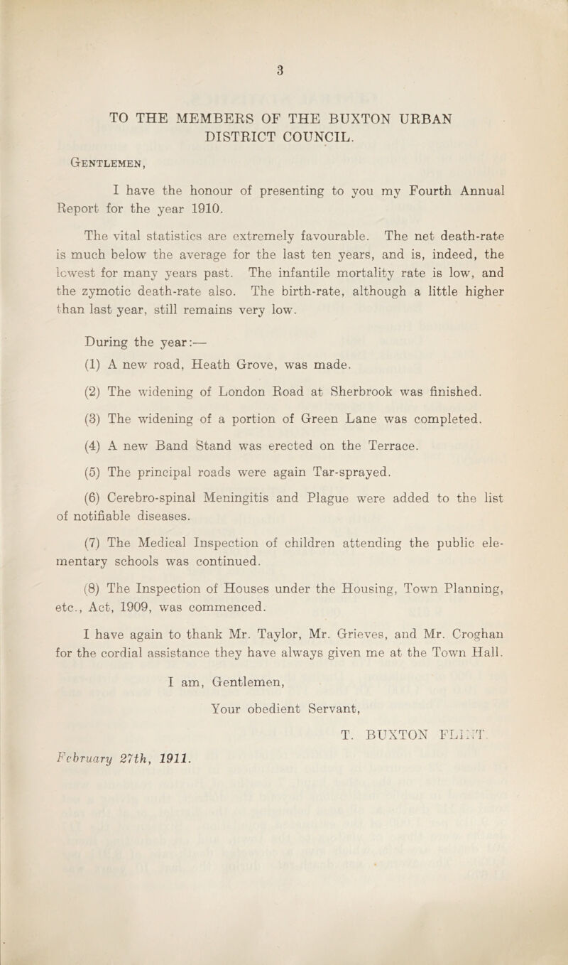 TO THE MEMBERS OF THE BUXTON URBAN DISTRICT COUNCIL. Gentlemen, I have the honour of presenting to you my Fourth Annual Report for the year 1910. The vital statistics are extremely favourable. The net death-rate is much below the average for the last ten years, and is, indeed, the lowest for many years past. The infantile mortality rate is low, and the zymotic death-rate also. The birth-rate, although a little higher than last year, still remains very low. During the year:— (1) A new road, Heath Grove, was made. (2) The widening of London Road at Sherbrook was finished. (3) The widening of a portion of Green Lane was completed. (4) A new Band Stand was erected on the Terrace. (5) The principal roads were again Tar-sprayed. (6) Cerebro-spinal Meningitis and Plague were added to the list of notifiable diseases. (7) The Medical Inspection of children attending the public ele- mentary schools was continued. (8) The Inspection of Houses under the Housing, Town Planning, etc., Act, 1909, was commenced. I have again to thank Mr. Taylor, Mr. Grieves, and Mr. Croghan for the cordial assistance they have always given me at the Town Hall. I am, Gentlemen, Your obedient Servant, T. BUXTON FLINT February 27th, 1911.