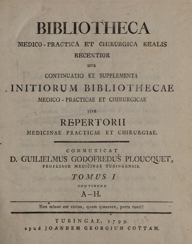 BIBLIO THECA MEDICO - PRACTICA ET OHIRURGICA REALIS RECENTIOR SIVE CONTINUATIO ET SUPPLEMENTA .INITIORUM BIBLIOTHECAE MEDICO - PRACTICAE ET CHIRURGICAE SIVE REPERTORII MEDICINAE PRACTICAE ET CHIRURGIAE. COMMUNICAT D. GUILIELMUS GODOFREDUS PLOUCQUET, PROFESSOR MEDICINAE TUBINGENSIS. TOMUS I CONTINENS A-—H. LE Non minor.est virtus, quam quaerere, parta tueri! TUBINGAE, 1799. apud JOANNEM GEORGIUM COTTAM.