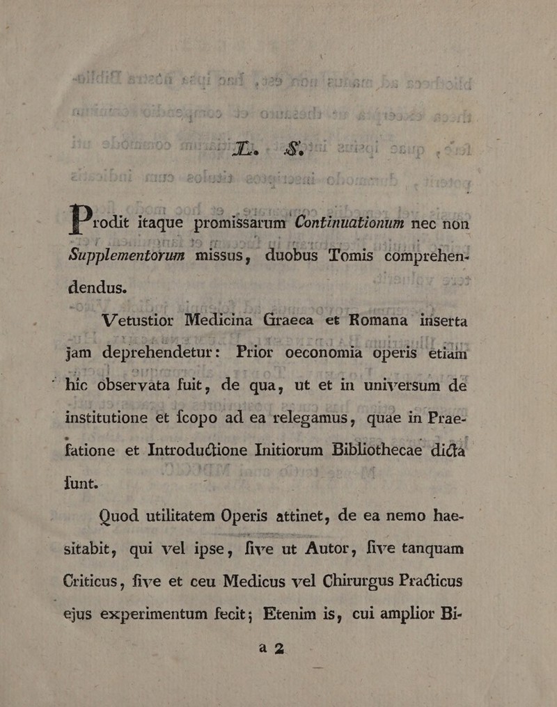 Doa itaque promissarum Continuationum nec non Supplementorum missus, duobus Tomis comprehen- dendus. | Vetustior Medicina. S rant et Romana iriserta jam deprehendetur: : Prior oeconomia operis etian ^ hic observata fuit, de. qua, ut et in universum de institutione et Ícopo ad ea relegamus, quae in Prae- fatione et Introdudtione Initiorum Bibliothecae dida Junt. | Quod utilitatem Operis attinet, de ea nemo hae- sitabit, qui vel ipse ; five ut Autor, five tanquam Criticus, five et ceu Medicus vel Chirurgus Pradticus : ejus experimentum fecit; Etenim is, cui amplior Bi- a2