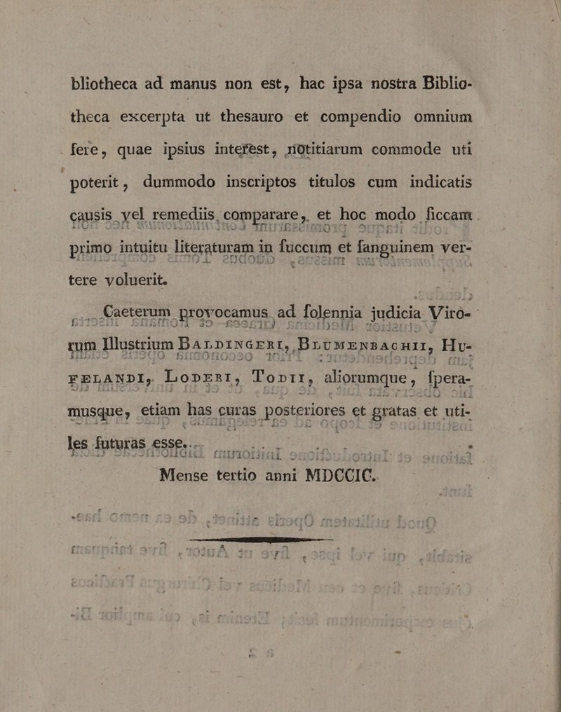 bliotheca ad manus non est, hac ipsa nostra Biblio- theca excerpta ut thesauro et compendio omnium .fere, quae ipsius interest, iíütitiarum commode uti poterit, dummodo inscriptos titulos cum indicatis causis . xel. remediis. comparare , et hoc. modo ficcam . iQ primo intuitu literaturam i m fuccum. et * fanguinem ver- M tere voluerit. , Caeterum. ,Brovocamus. ad [olennia judicia Viró- rum 1 Illustrium Barnrvornr,. Browzssacum, Hv- FBELANDI, Lo»znr, Toptr, iliorumque dpera- musque, etiam has guras M esi et gratas. et uti- les futuras. esse... disi AE, y c fI1U'1Q (tí S Oif? Mense tertio anni MDCCIC.-